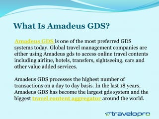 What Is Amadeus GDS?
Amadeus GDS is one of the most preferred GDS
systems today. Global travel management companies are
either using Amadeus gds to access online travel contents
including airline, hotels, transfers, sightseeing, cars and
other value added services.
Amadeus GDS processes the highest number of
transactions on a day to day basis. In the last 18 years,
Amadeus GDS has become the largest gds system and the
biggest travel content aggregator around the world.
 