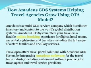How Amadeus GDS Systems Helping
Travel Agencies Grow Using OTA
Model?
Amadeus is a multi-GDS services company which distributes
inventory and content to the world’s global distribution
systems. Amadeus GDS System offers your travelers a
flexible online booking experience for flights, hotel rooms,
car rental, sightseeing and transfers including the full range
of airfare families and ancillary services.
Travelopro offers travel portal solutions with Amadeus GDS
System by integrating Amadeus software for the travel
trade industry including customized software products for
travel agents and travel service providers.
 