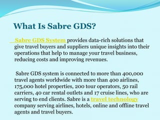 What Is Sabre GDS?
Sabre GDS System provides data-rich solutions that
give travel buyers and suppliers unique insights into their
operations that help to manage your travel business,
reducing costs and improving revenues.
Sabre GDS system is connected to more than 400,000
travel agents worldwide with more than 400 airlines,
175,000 hotel properties, 200 tour operators, 50 rail
carriers, 40 car rental outlets and 17 cruise lines, who are
serving to end clients. Sabre is a travel technology
company serving airlines, hotels, online and offline travel
agents and travel buyers.
 