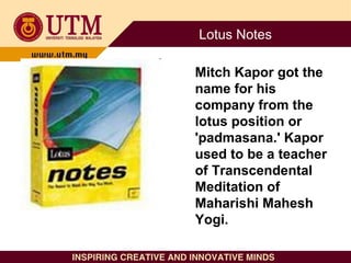 Lotus Notes
Mitch Kapor got the
name for his
company from the
lotus position or
'padmasana.' Kapor
used to be a teacher
of...