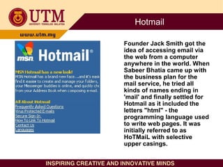 Hotmail
Founder Jack Smith got the
idea of accessing email via
the web from a computer
anywhere in the world. When
Sabeer ...