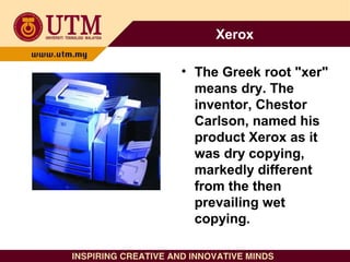 Xerox
• The Greek root "xer"
means dry. The
inventor, Chestor
Carlson, named his
product Xerox as it
was dry copying,
mark...