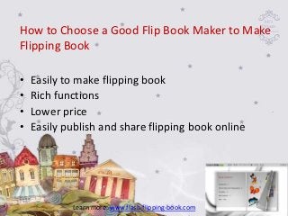 How to Choose a Good Flip Book Maker to Make
Flipping Book

•   Easily to make flipping book
•   Rich functions
•   Lower price
•   Easily publish and share flipping book online




            Learn more: www.flash-flipping-book.com
 