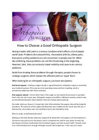 How to Choose a Good Orthopedic Surgeon
Having trouble with joints is a serious condition which affects a lot of people
world-wide. Problems like osteoarthritis, rheumatoid arthritis, elbow pains,
knee pains and hip problems are not uncommon in people over 50. While
discomforting, these problems are not life threatening in the beginning.
However, later, they can seriously impair mobility and cause more serious
problems.
Aside from treating these problems through therapies, people choose to
undergo surgeries which replace the affected joints or repair them.
When looking for an orthopedic surgeon, you have two options:
Find local surgeons – Finding a surgeon locally is a good thing if the orthopedic surgery is covered by
your medical insurance. This saves you from spending money and from travelling, which is
sometimes problematic with these conditions.
Find surgeons abroad – On the other hand, if the surgery is not covered by insurance it is possible
that it will cost a lot in your area. Orthopedic surgery costs differ in different countries, which is why
you should look abroad to check whether there are cheaper options abroad.
No matter what you choose, it is important to be informed about the surgeon who will be doing the
procedure. The outcome of the surgery will determine your mobility for the rest of your life, but, if
done poorly, can produce even more problems that it was intended to solve.
How to make an informed decision?
Making an informed decision about the surgeon that will perform the surgery is of vital importance.
You have to put your trust in this person, and it is important not only for your peace of mind, but
also because of future ramifications that a botched surgery can have on your health. The best route
to an informed decision is through thorough research and comparison. In this case, this means
 