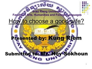 1
Svay Rieng University
Faculty of Arts, Humanities and Foreign Languages
How to choose a good wife?
Presented by: Kung Riem
Submitted to: Mr. Hov Sokhoun
 