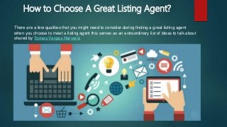 How to Choose A Great Listing Agent?
There are a few qualities that you might need to consider during finding a great listing agent
when you choose to meet a listing agent this serves as an extraordinary list of ideas to talk about
shared by Tomas Vargas Harvard.
 
