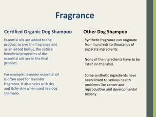 Fragrance	
  
Essen.al	
  oils	
  are	
  added	
  to	
  the	
  
product	
  to	
  give	
  the	
  fragrance	
  and	
  
as	
  an	
  added	
  bonus,	
  the	
  natural	
  
beneﬁcial	
  proper.es	
  of	
  the	
  
essen.al	
  oils	
  are	
  in	
  the	
  ﬁnal	
  
product.	
  	
  
	
  
For	
  example,	
  lavender	
  essen.al	
  oil	
  
is	
  oen	
  used	
  for	
  lavender	
  
fragrance.	
  It	
  also	
  helps	
  with	
  dry	
  
and	
  itchy	
  skin	
  when	
  used	
  in	
  a	
  dog	
  
shampoo.	
  	
  
Synthe.c	
  fragrance	
  can	
  originate	
  
from	
  hundreds	
  to	
  thousands	
  of	
  
separate	
  ingredients.	
  	
  
	
  
None	
  of	
  the	
  ingredients	
  have	
  to	
  be	
  
listed	
  on	
  the	
  label.	
  	
  	
  
	
  
Some	
  synthe.c	
  ingredients	
  have	
  
been	
  linked	
  to	
  serious	
  health	
  
problems	
  like	
  cancer	
  and	
  
reproduc.ve	
  and	
  developmental	
  
toxicity.	
  	
  
	
  
Cer)ﬁed	
  Organic	
  Dog	
  Shampoo	
   Other	
  Dog	
  Shampoo	
  
 