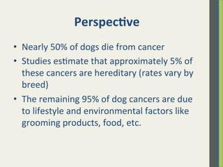 Perspec)ve	
  
•  Nearly	
  50%	
  of	
  dogs	
  die	
  from	
  cancer	
  
•  Studies	
  es.mate	
  that	
  approximately	
  5%	
  of	
  
these	
  cancers	
  are	
  hereditary	
  (rates	
  vary	
  by	
  
breed)	
  
•  The	
  remaining	
  95%	
  of	
  dog	
  cancers	
  are	
  due	
  
to	
  lifestyle	
  and	
  environmental	
  factors	
  like	
  
grooming	
  products,	
  food,	
  etc.	
  
 
