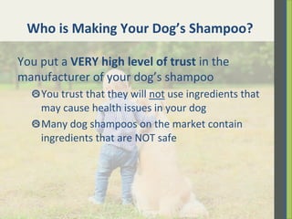 Who	
  is	
  Making	
  Your	
  Dog’s	
  Shampoo?	
  	
  
You	
  put	
  a	
  VERY	
  high	
  level	
  of	
  trust	
  in	
  the	
  
manufacturer	
  of	
  your	
  dog’s	
  shampoo	
  	
  
 You	
  trust	
  that	
  they	
  will	
  not	
  use	
  ingredients	
  that	
  
may	
  cause	
  health	
  issues	
  in	
  your	
  dog	
  
 Many	
  dog	
  shampoos	
  on	
  the	
  market	
  contain	
  
ingredients	
  that	
  are	
  NOT	
  safe	
  
 