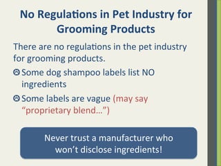 No	
  Regula)ons	
  in	
  Pet	
  Industry	
  for	
  
Grooming	
  Products	
  
There	
  are	
  no	
  regula.ons	
  in	
  the	
  pet	
  industry	
  
for	
  grooming	
  products.	
  
 Some	
  dog	
  shampoo	
  labels	
  list	
  NO	
  
ingredients	
  	
  
 Some	
  labels	
  are	
  vague	
  (may	
  say	
  
“proprietary	
  blend…”)	
  
	
  
Never	
  trust	
  a	
  manufacturer	
  who	
  	
  
won’t	
  disclose	
  ingredients!	
  
 