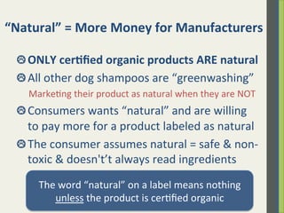 “Natural”	
  =	
  More	
  Money	
  for	
  Manufacturers	
  
 ONLY	
  cer)ﬁed	
  organic	
  products	
  ARE	
  natural	
  
 All	
  other	
  dog	
  shampoos	
  are	
  “greenwashing”	
  
	
  	
  	
  	
  	
  Marke.ng	
  their	
  product	
  as	
  natural	
  when	
  they	
  are	
  NOT	
  
 Consumers	
  wants	
  “natural”	
  and	
  are	
  willing	
  
to	
  pay	
  more	
  for	
  a	
  product	
  labeled	
  as	
  natural	
  
 The	
  consumer	
  assumes	
  natural	
  =	
  safe	
  &	
  non-­‐
toxic	
  &	
  doesn’t	
  always	
  read	
  ingredients	
  
The	
  word	
  “natural”	
  on	
  a	
  label	
  means	
  nothing	
  	
  
unless	
  the	
  product	
  is	
  cer.ﬁed	
  organic	
  
 