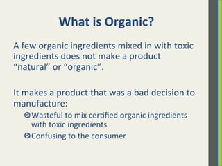 What	
  is	
  Organic?	
  	
  	
  
A	
  few	
  organic	
  ingredients	
  mixed	
  in	
  with	
  toxic	
  
ingredients	
  does	
  not	
  make	
  a	
  product	
  
“natural”	
  or	
  “organic”.	
  	
  
	
  
It	
  makes	
  a	
  product	
  that	
  was	
  a	
  bad	
  decision	
  to	
  
manufacture:	
  	
  
 Wasteful	
  to	
  mix	
  cer.ﬁed	
  organic	
  ingredients	
  
with	
  toxic	
  ingredients	
  	
  
 Confusing	
  to	
  the	
  consumer	
  
	
  
	
  
 