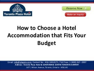 How to Choose a Hotel
Accommodation that Fits Your
Budget
Email: info@plazato.com Contact No : 416-249-8171 / Toll Free: 1 (800) 267- 0997
Address : Toronto Plaza Hotel & CONFERENCE CENTRE TORONTO AIRPORT
1677, Wilson Avenue, Toronto, Ontario - M3L1A5

 