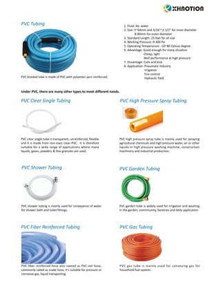 PVC braided tube is made of PVC with polyester yarn reinforced.
1. Fluid: Air, water
2. Size: 5~64mm and 3/16"~2-1/2" for inner diameter
8-80mm for outer diameter
3. Standard Length: 25 feet for all size
4. Working Pressure: 0-300 Psi
5. Operating Temperarure: -10~80 Celsius degree
6. Advantage: Good enough for many situation
Cheap, light
Well performance at high pressure
7. Disvantage: Coils and kink
8. Application: Pneumatic industry
Irrigation
Fire control
Hydraulic field
PVC Tubing
Under PVC, there are many other types to meet different needs.
PVC Clear Single Tubing
PVC clear single tube is transparent, unreinforced, flexible
and it is made from non-toxic clear PVC. It is therefore
suitable for a wide range of applications where many
liquids, gases, powders & fine granules are used.
PVC Shower Tubing
PVC shower tubing is mainly used for conveyance of water
for shower bath and toilet fittings.
PVC Fiber Reinforced Tubing
PVC fiber reinforced hose also named as PVC net hose,
commonly called as snake hose, it's suitable for pressure or
corrosive gas, liquid transporting.
PVC Garden Tubing
PVC garden tube is widely used for irrigation and washing
in the garden, commnunity, factories and daily application.
PVC High Pressure Spray Tubing
PVC high pressure spray tube is mainly used for spraying
agricultural chemicals and high pressure water, air or other
liquids in high pressure washing machine, construction
machinery and industrial production.
PVC Gas Tubing
PVC gas tube is mainly used for conveying gas for
household fuel system.
 