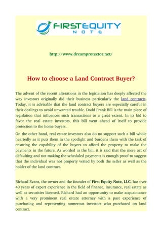 http://www.dreamprotector.net/
How to choose a Land Contract Buyer?
The advent of the recent alterations in the legislation has deeply affected the
way investors originally did their business particularly the  land contracts.
Today, it is advisable that the land contract buyers are especially careful in
their dealings to avoid unwanted trouble. Dodd Frank Bill is the main piece of
legislation that influences such transactions to a great extent. In its bid to
favor   the   real   estate   investors,   this   bill   went   ahead   of   itself   to   provide
protection to the home buyers.
On the other hand, real estate investors also do no support such a bill whole
heartedly as it puts them in the spotlight and burdens them with the task of
ensuring the capability of the buyers to afford the property to make the
payments in the future. As worded in the bill, it is said that the mere act of
defaulting and not making the scheduled payments is enough proof to suggest
that the individual was not property vetted by both the seller as well as the
holder of the land contract.
Richard Evans, the owner and the founder of First Equity Note, LLC, has over
40 years of expert experience in the field of finance, insurance, real estate as
well as securities licensed. Richard had an opportunity to make acquaintance
with   a   very   prominent   real   estate   attorney   with   a   past   experience   of
purchasing   and   representing   numerous   investors   who   purchased   on   land
contract.
 