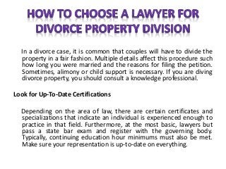 In a divorce case, it is common that couples will have to divide the
property in a fair fashion. Multiple details affect this procedure such
how long you were married and the reasons for filing the petition.
Sometimes, alimony or child support is necessary. If you are diving
divorce property, you should consult a knowledge professional.
Look for Up-To-Date Certifications
Depending on the area of law, there are certain certificates and
specializations that indicate an individual is experienced enough to
practice in that field. Furthermore, at the most basic, lawyers but
pass a state bar exam and register with the governing body.
Typically, continuing education hour minimums must also be met.
Make sure your representation is up-to-date on everything.
 