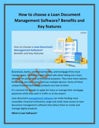 How to choose a Loan Document
Management Software? Benefits and
Key features
Businesses, banks, commercial lenders, and mortgage firms must
manage loans. Customers want to feel safe when taking out a loan,
whether for personal or professional purposes. They have more options
for lending, are tech-savvy, and use multiple devices. Some of these
unique financial technology products are new to them.
It’s common for people to apply for loans or manage their mortgage
payments while they wait in traffic or at the airport.
Loan document management software can make lending more
accessible. Financial institutions, large and small, have access to loan
document management software that allows them to create and
manage digital products.
What is Loan Software?
 