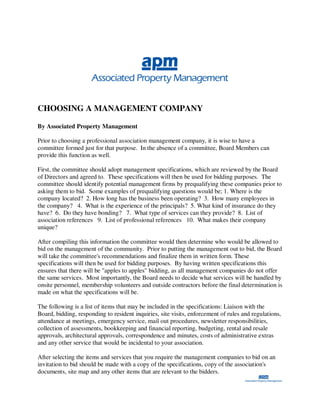 CHOOSING A MANAGEMENT COMPANY

By Associated Property Management

Prior to choosing a professional association management company, it is wise to have a
committee formed just for that purpose. In the absence of a committee, Board Members can
provide this function as well.

First, the committee should adopt management specifications, which are reviewed by the Board
of Directors and agreed to. These specifications will then be used for bidding purposes. The
committee should identify potential management firms by prequalifying these companies prior to
asking them to bid. Some examples of prequalifying questions would be; 1. Where is the
company located? 2. How long has the business been operating? 3. How many employees in
the company? 4. What is the experience of the principals? 5. What kind of insurance do they
have? 6. Do they have bonding? 7. What type of services can they provide? 8. List of
association references 9. List of professional references 10. What makes their company
unique?

After compiling this information the committee would then determine who would be allowed to
bid on the management of the community. Prior to putting the management out to bid, the Board
will take the committee's recommendations and finalize them in written form. These
specifications will then be used for bidding purposes. By having written specifications this
ensures that there will be "apples to apples" bidding, as all management companies do not offer
the same services. Most importantly, the Board needs to decide what services will be handled by
onsite personnel, membership volunteers and outside contractors before the final determination is
made on what the specifications will be.

The following is a list of items that may be included in the specifications: Liaison with the
Board, bidding, responding to resident inquiries, site visits, enforcement of rules and regulations,
attendance at meetings, emergency service, mail out procedures, newsletter responsibilities,
collection of assessments, bookkeeping and financial reporting, budgeting, rental and resale
approvals, architectural approvals, correspondence and minutes, costs of administrative extras
and any other service that would be incidental to your association.

After selecting the items and services that you require the management companies to bid on an
invitation to bid should be made with a copy of the specifications, copy of the association's
documents, site map and any other items that are relevant to the bidders.
 
