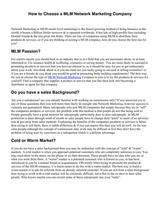 How to Choose a MLM Network Marketing Company


Network Marketing or MLM (multi level marketing) is the fastest growing method of doing business in the
world; it boasts a Billion Dollar turnover & is operated worldwide. It has lots of high-profile fans including
Donald Trump & the late great Jim Rohn. There are lots of companies using MLM to distribute their
products & services, so if you are thinking of joining a MLM company, how do you choose the best one for
you?

MLM Passion?
For starters maybe you should look at an industry that is in a field that you are passionate about, or at least
interested in. For instance health & wellbeing, cosmetics or saving money. You are more likely to succeed in
promoting products or services that you have an interest in, as it should be easy for you to get enthusiastic
about your work. Just think about it, if you are male are you really going to succeed at selling cosmetics? or
if you are a female do you think you would be good at promoting body building supplements? The best way
for you to choose the type of MLM Network Marketing Company to join is to try the products & services for
yourself. Find a company that supplies a product or service that you like then look into becoming a
distributor or agent for that company.

Do you have a sales Background?
Are you a salesperson? are you already familiar with working on commission only? If you answered yes to
any of those questions then you will more than likely fit straight into Network Marketing, however success is
certainly not guaranteed. Many salespeople who join MLM companies fail simply because they try to "sell"
the companies products or services, the problem with this method is that people do not like being sold to.
People generally have a great mistrust for salespeople, particularly door to door salespeople. In MLM
promotion is done through word of mouth so sales people have to change their "pitch" to more of an advisory
role & get away from sales methods. Explaining the benefits of the companies products or services is better
than trying to sell them, there is subtle difference & if you can master this then you will do well. As for non
sales people although the concept of commission only work may be difficult at first they don't have the
problem of being seen by customers as a salesperson which is a definite advantage.

Cold or Warm Market?
If you do not have a sales background then you may be unfamiliar with the concept of "cold" & "warm"
markets. A cold market is when you approach potential customers who are completely unknown to you. You
may meet them in the street, on the phone or on their doorstep. These people have no idea who you are or
what you want from them. A "warm" market is a potential customer who is known to you, or has been
introduced to you by a mutual friend or acquaintance. Obviously when trying to promote the product &
services of the MLM company, it is much easier to do this with a warm market. The best way to build a
warm market is to ask for referrals from an already satisfied customer. If you are not from a sales background
then trying to work with a cold market will be extremely difficult, leave this to the ex door to door sales
people. Who knows maybe you can recruit some of these salespeople into your "team".
 