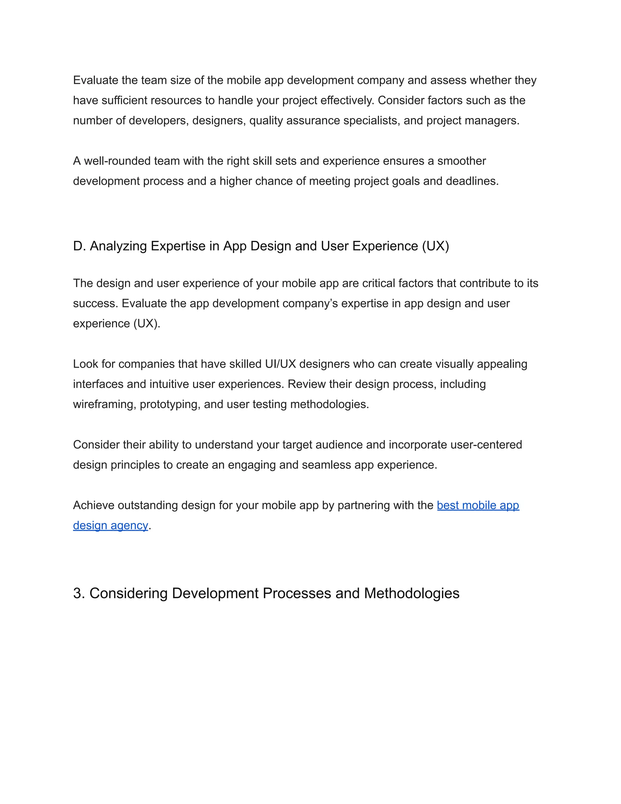 Evaluate the team size of the mobile app development company and assess whether they
have sufficient resources to handle your project effectively. Consider factors such as the
number of developers, designers, quality assurance specialists, and project managers.
A well-rounded team with the right skill sets and experience ensures a smoother
development process and a higher chance of meeting project goals and deadlines.
D. Analyzing Expertise in App Design and User Experience (UX)
The design and user experience of your mobile app are critical factors that contribute to its
success. Evaluate the app development company’s expertise in app design and user
experience (UX).
Look for companies that have skilled UI/UX designers who can create visually appealing
interfaces and intuitive user experiences. Review their design process, including
wireframing, prototyping, and user testing methodologies.
Consider their ability to understand your target audience and incorporate user-centered
design principles to create an engaging and seamless app experience.
Achieve outstanding design for your mobile app by partnering with the best mobile app
design agency.
3. Considering Development Processes and Methodologies
 