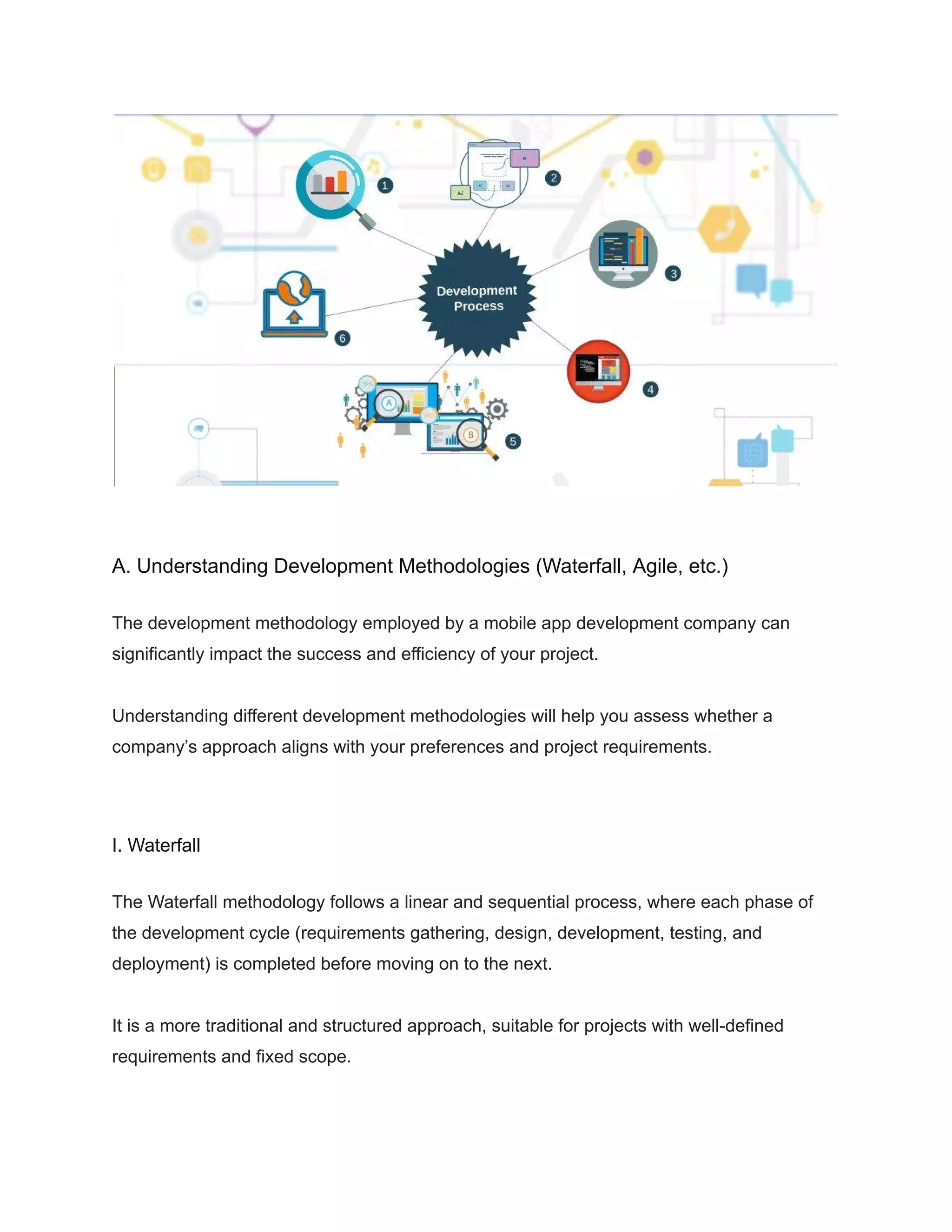 A. Understanding Development Methodologies (Waterfall, Agile, etc.)
The development methodology employed by a mobile app development company can
significantly impact the success and efficiency of your project.
Understanding different development methodologies will help you assess whether a
company’s approach aligns with your preferences and project requirements.
I. Waterfall
The Waterfall methodology follows a linear and sequential process, where each phase of
the development cycle (requirements gathering, design, development, testing, and
deployment) is completed before moving on to the next.
It is a more traditional and structured approach, suitable for projects with well-defined
requirements and fixed scope.
 