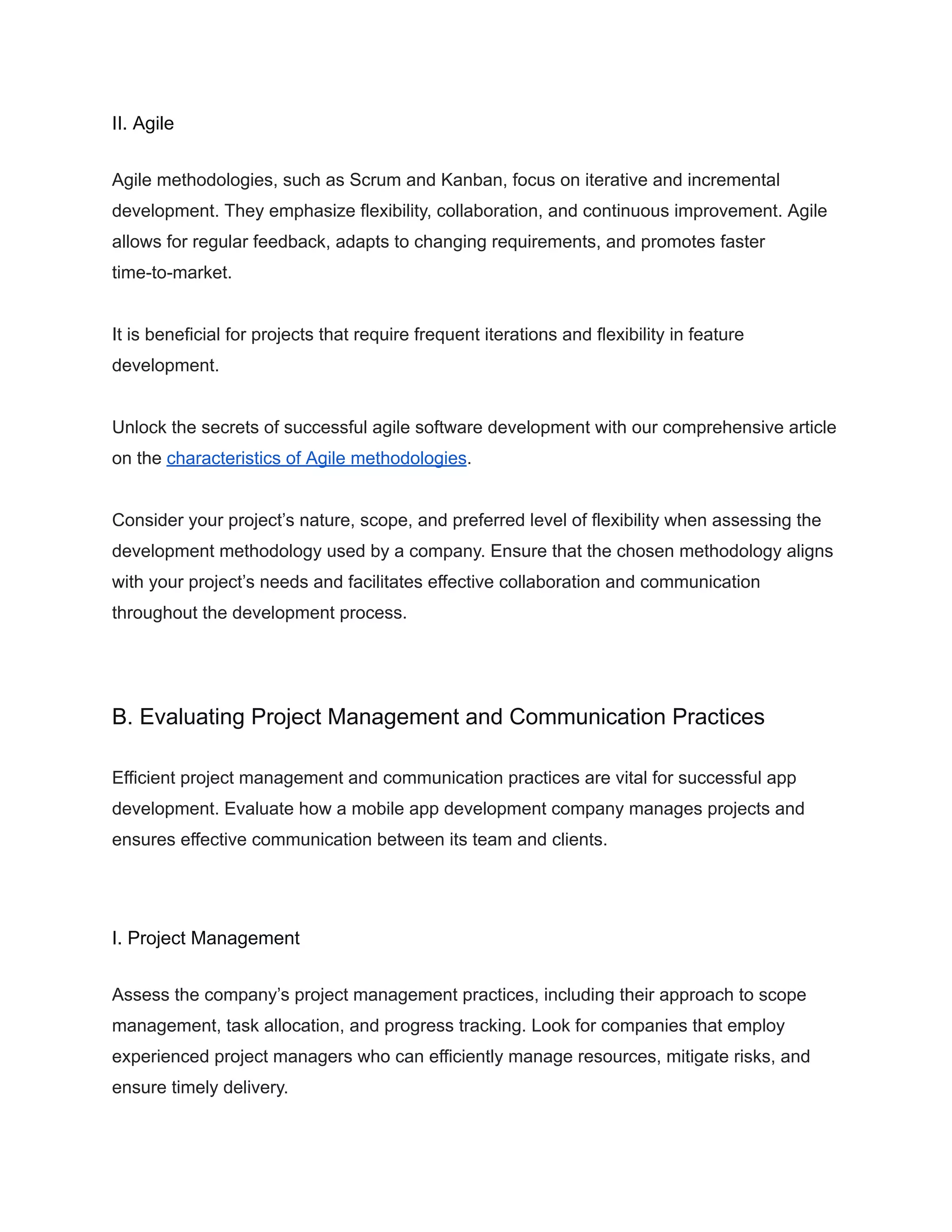 II. Agile
Agile methodologies, such as Scrum and Kanban, focus on iterative and incremental
development. They emphasize flexibility, collaboration, and continuous improvement. Agile
allows for regular feedback, adapts to changing requirements, and promotes faster
time-to-market.
It is beneficial for projects that require frequent iterations and flexibility in feature
development.
Unlock the secrets of successful agile software development with our comprehensive article
on the characteristics of Agile methodologies.
Consider your project’s nature, scope, and preferred level of flexibility when assessing the
development methodology used by a company. Ensure that the chosen methodology aligns
with your project’s needs and facilitates effective collaboration and communication
throughout the development process.
B. Evaluating Project Management and Communication Practices
Efficient project management and communication practices are vital for successful app
development. Evaluate how a mobile app development company manages projects and
ensures effective communication between its team and clients.
I. Project Management
Assess the company’s project management practices, including their approach to scope
management, task allocation, and progress tracking. Look for companies that employ
experienced project managers who can efficiently manage resources, mitigate risks, and
ensure timely delivery.
 