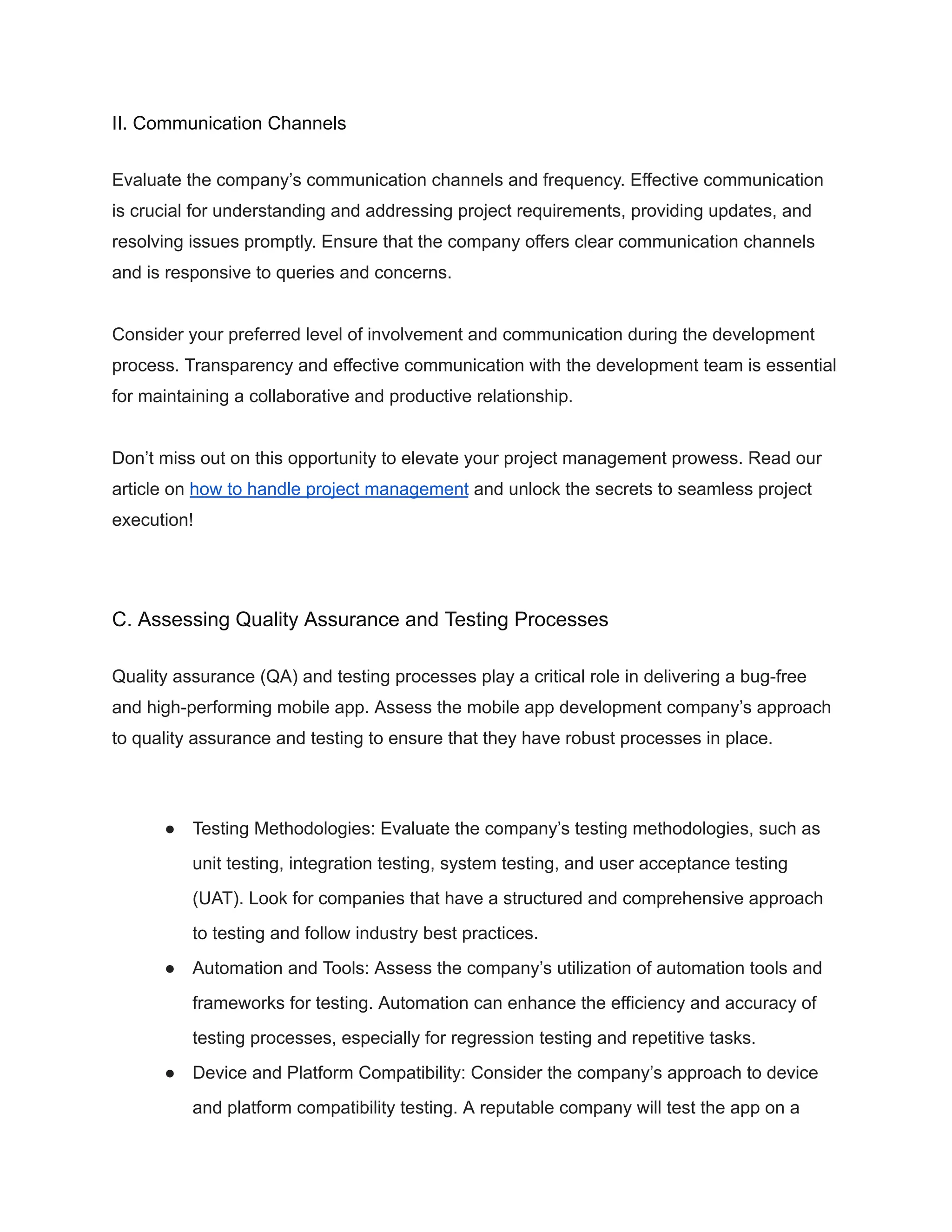 II. Communication Channels
Evaluate the company’s communication channels and frequency. Effective communication
is crucial for understanding and addressing project requirements, providing updates, and
resolving issues promptly. Ensure that the company offers clear communication channels
and is responsive to queries and concerns.
Consider your preferred level of involvement and communication during the development
process. Transparency and effective communication with the development team is essential
for maintaining a collaborative and productive relationship.
Don’t miss out on this opportunity to elevate your project management prowess. Read our
article on how to handle project management and unlock the secrets to seamless project
execution!
C. Assessing Quality Assurance and Testing Processes
Quality assurance (QA) and testing processes play a critical role in delivering a bug-free
and high-performing mobile app. Assess the mobile app development company’s approach
to quality assurance and testing to ensure that they have robust processes in place.
● Testing Methodologies: Evaluate the company’s testing methodologies, such as
unit testing, integration testing, system testing, and user acceptance testing
(UAT). Look for companies that have a structured and comprehensive approach
to testing and follow industry best practices.
● Automation and Tools: Assess the company’s utilization of automation tools and
frameworks for testing. Automation can enhance the efficiency and accuracy of
testing processes, especially for regression testing and repetitive tasks.
● Device and Platform Compatibility: Consider the company’s approach to device
and platform compatibility testing. A reputable company will test the app on a
 