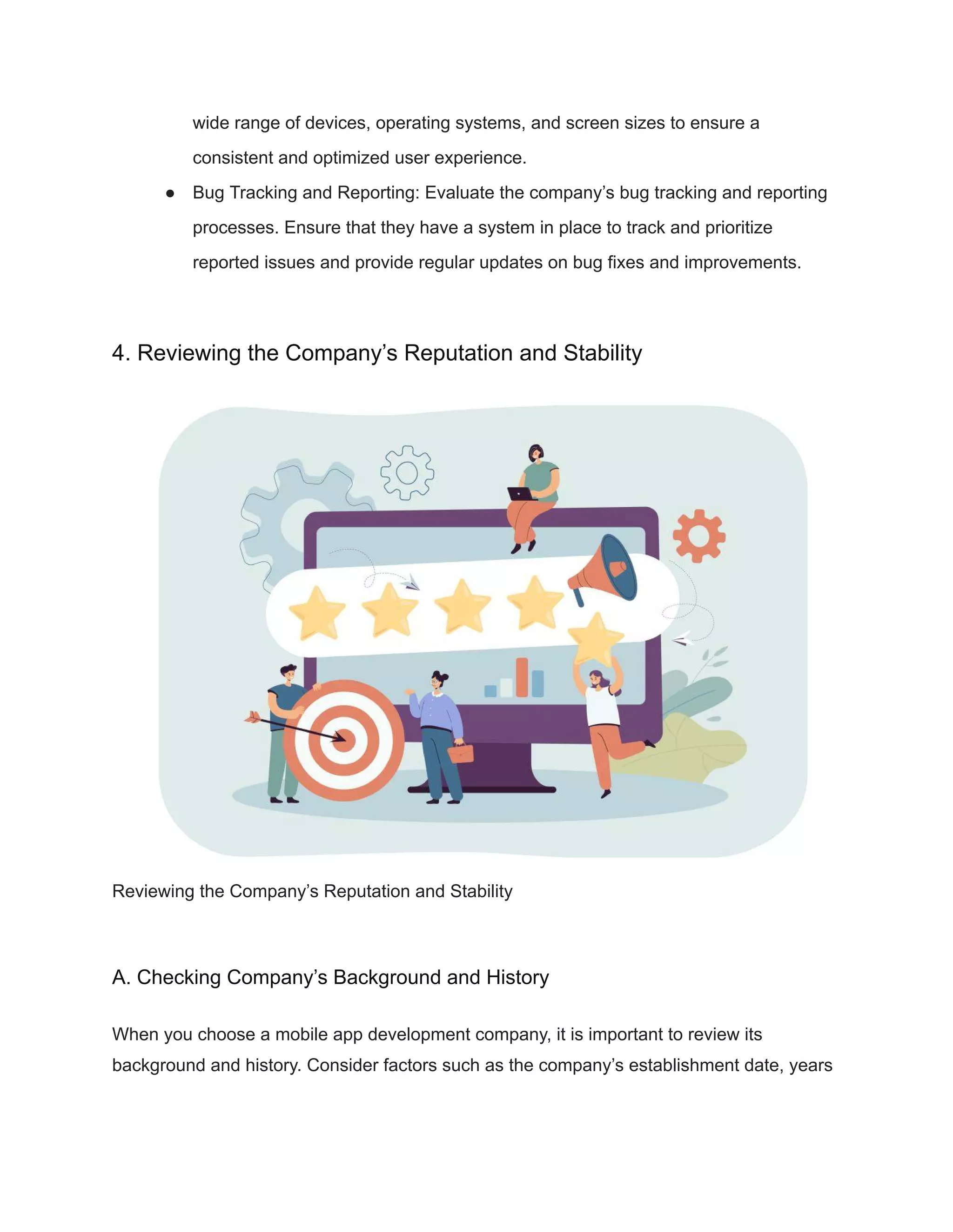 wide range of devices, operating systems, and screen sizes to ensure a
consistent and optimized user experience.
● Bug Tracking and Reporting: Evaluate the company’s bug tracking and reporting
processes. Ensure that they have a system in place to track and prioritize
reported issues and provide regular updates on bug fixes and improvements.
4. Reviewing the Company’s Reputation and Stability
Reviewing the Company’s Reputation and Stability
A. Checking Company’s Background and History
When you choose a mobile app development company, it is important to review its
background and history. Consider factors such as the company’s establishment date, years
 