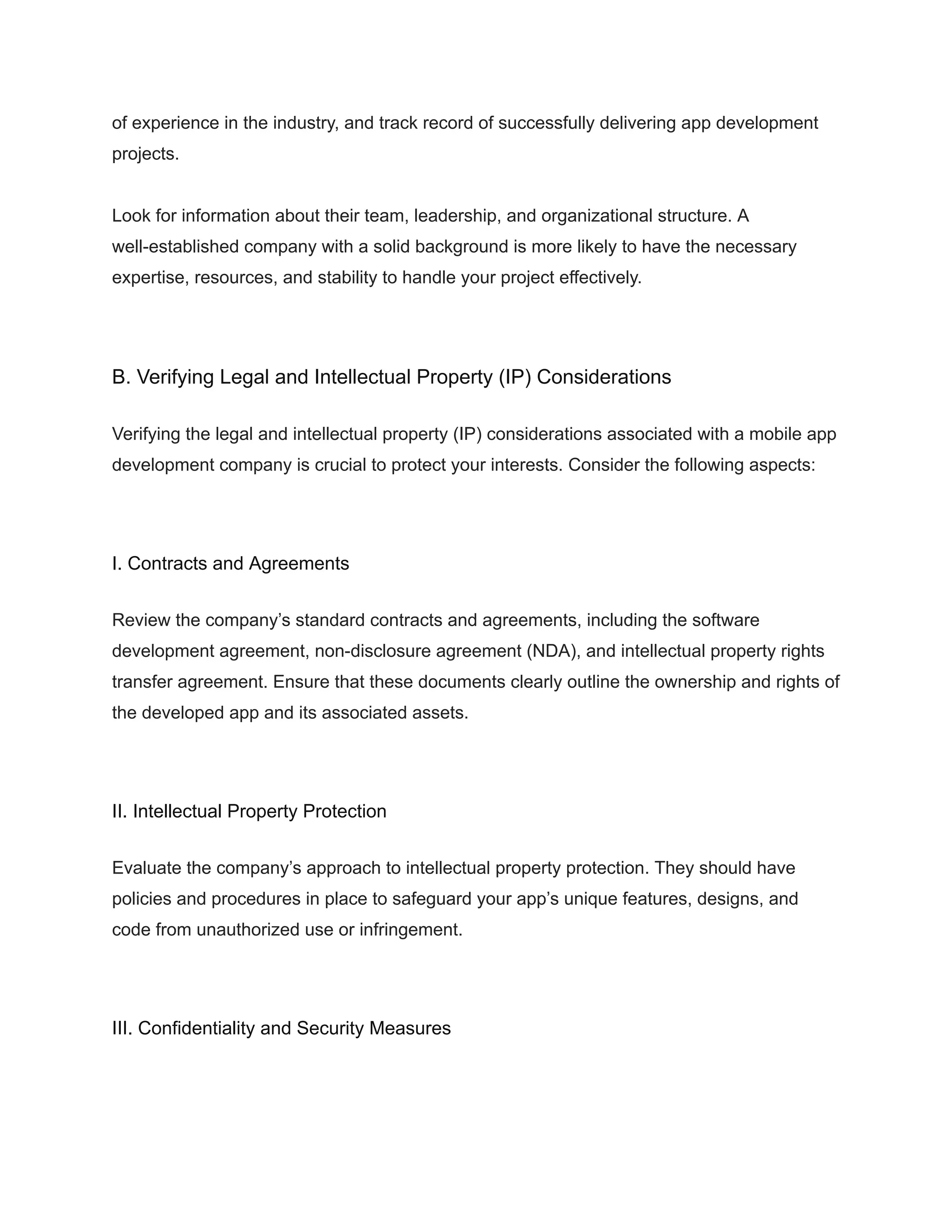 of experience in the industry, and track record of successfully delivering app development
projects.
Look for information about their team, leadership, and organizational structure. A
well-established company with a solid background is more likely to have the necessary
expertise, resources, and stability to handle your project effectively.
B. Verifying Legal and Intellectual Property (IP) Considerations
Verifying the legal and intellectual property (IP) considerations associated with a mobile app
development company is crucial to protect your interests. Consider the following aspects:
I. Contracts and Agreements
Review the company’s standard contracts and agreements, including the software
development agreement, non-disclosure agreement (NDA), and intellectual property rights
transfer agreement. Ensure that these documents clearly outline the ownership and rights of
the developed app and its associated assets.
II. Intellectual Property Protection
Evaluate the company’s approach to intellectual property protection. They should have
policies and procedures in place to safeguard your app’s unique features, designs, and
code from unauthorized use or infringement.
III. Confidentiality and Security Measures
 