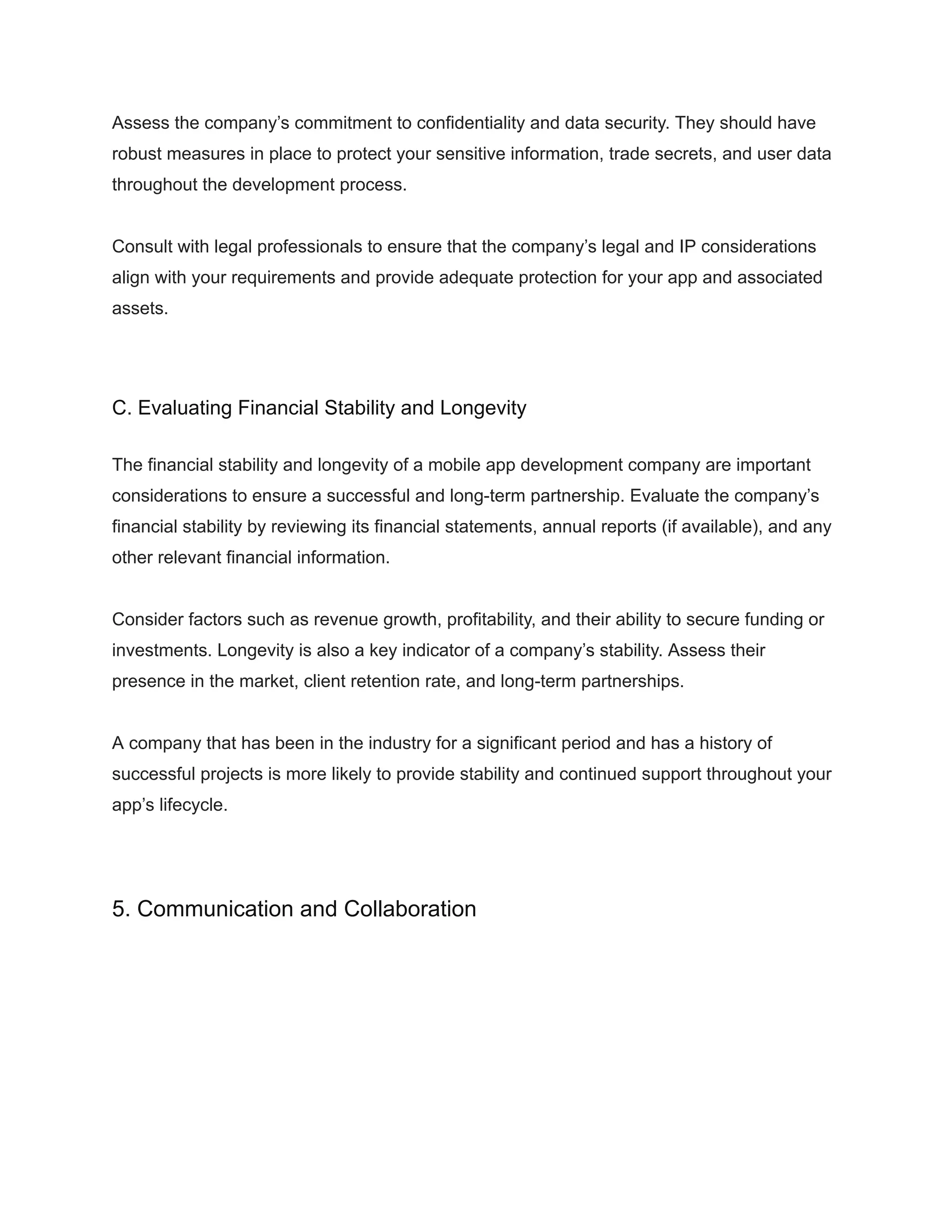 Assess the company’s commitment to confidentiality and data security. They should have
robust measures in place to protect your sensitive information, trade secrets, and user data
throughout the development process.
Consult with legal professionals to ensure that the company’s legal and IP considerations
align with your requirements and provide adequate protection for your app and associated
assets.
C. Evaluating Financial Stability and Longevity
The financial stability and longevity of a mobile app development company are important
considerations to ensure a successful and long-term partnership. Evaluate the company’s
financial stability by reviewing its financial statements, annual reports (if available), and any
other relevant financial information.
Consider factors such as revenue growth, profitability, and their ability to secure funding or
investments. Longevity is also a key indicator of a company’s stability. Assess their
presence in the market, client retention rate, and long-term partnerships.
A company that has been in the industry for a significant period and has a history of
successful projects is more likely to provide stability and continued support throughout your
app’s lifecycle.
5. Communication and Collaboration
 