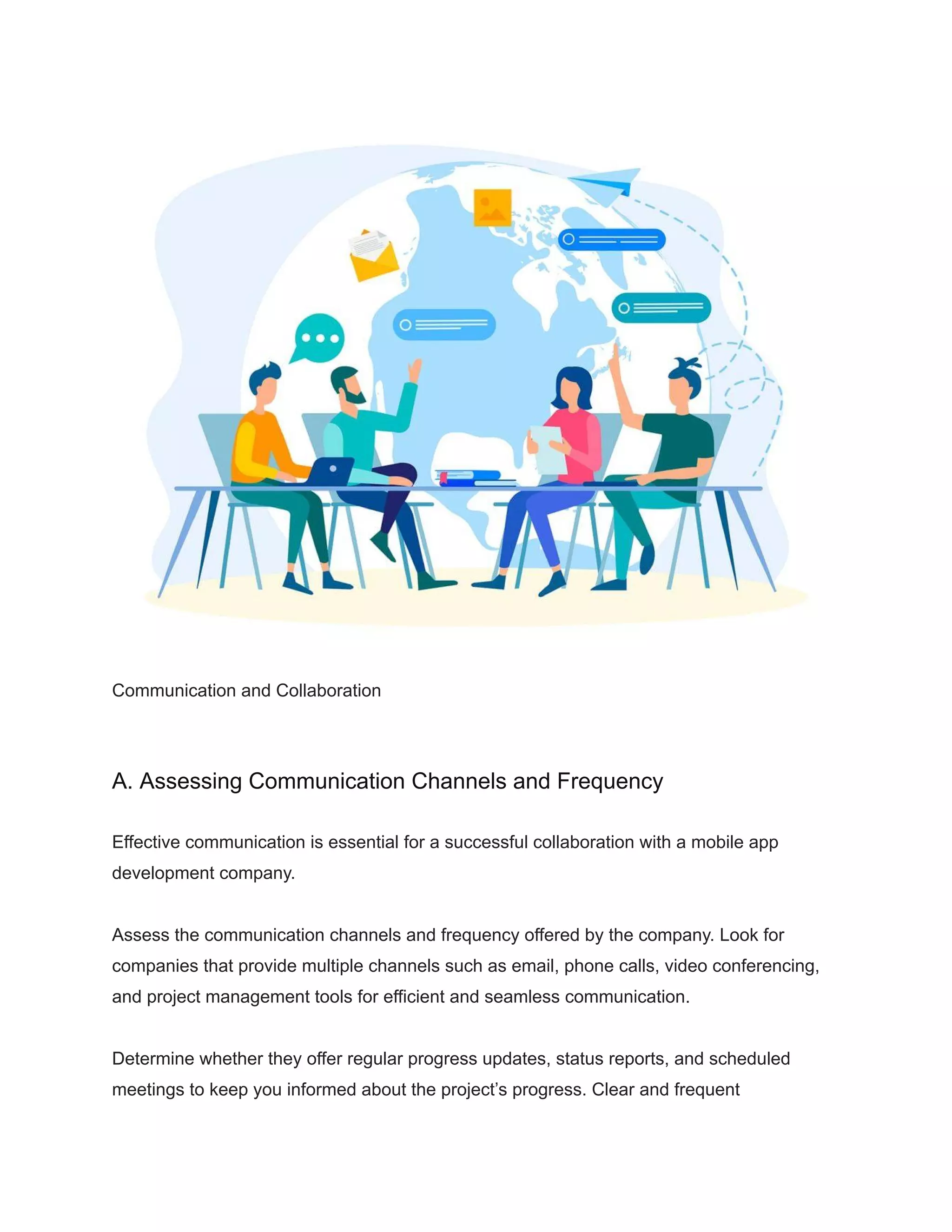 Communication and Collaboration
A. Assessing Communication Channels and Frequency
Effective communication is essential for a successful collaboration with a mobile app
development company.
Assess the communication channels and frequency offered by the company. Look for
companies that provide multiple channels such as email, phone calls, video conferencing,
and project management tools for efficient and seamless communication.
Determine whether they offer regular progress updates, status reports, and scheduled
meetings to keep you informed about the project’s progress. Clear and frequent
 