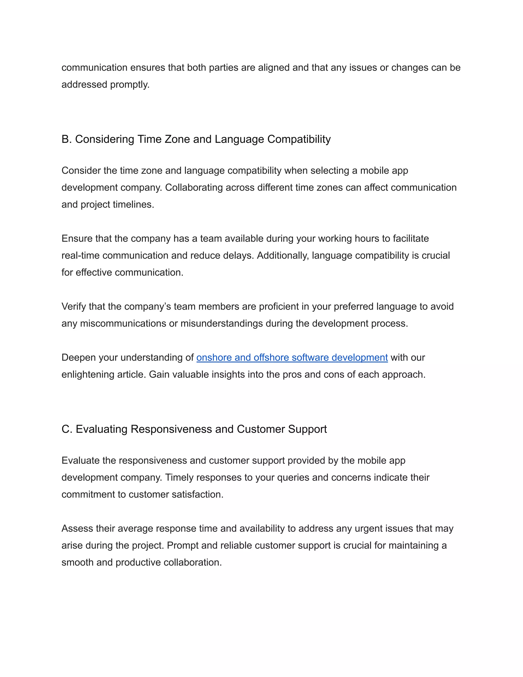 communication ensures that both parties are aligned and that any issues or changes can be
addressed promptly.
B. Considering Time Zone and Language Compatibility
Consider the time zone and language compatibility when selecting a mobile app
development company. Collaborating across different time zones can affect communication
and project timelines.
Ensure that the company has a team available during your working hours to facilitate
real-time communication and reduce delays. Additionally, language compatibility is crucial
for effective communication.
Verify that the company’s team members are proficient in your preferred language to avoid
any miscommunications or misunderstandings during the development process.
Deepen your understanding of onshore and offshore software development with our
enlightening article. Gain valuable insights into the pros and cons of each approach.
C. Evaluating Responsiveness and Customer Support
Evaluate the responsiveness and customer support provided by the mobile app
development company. Timely responses to your queries and concerns indicate their
commitment to customer satisfaction.
Assess their average response time and availability to address any urgent issues that may
arise during the project. Prompt and reliable customer support is crucial for maintaining a
smooth and productive collaboration.
 