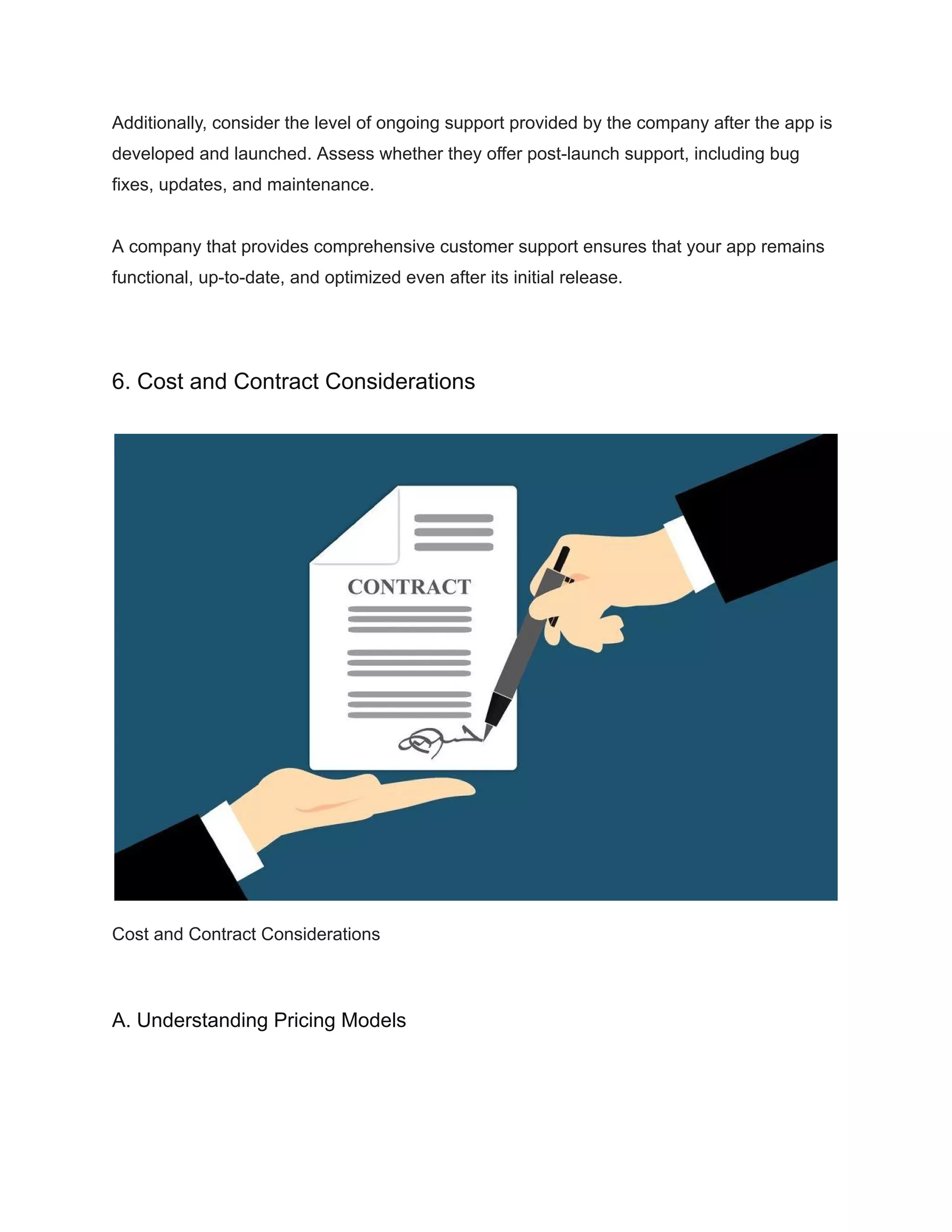 Additionally, consider the level of ongoing support provided by the company after the app is
developed and launched. Assess whether they offer post-launch support, including bug
fixes, updates, and maintenance.
A company that provides comprehensive customer support ensures that your app remains
functional, up-to-date, and optimized even after its initial release.
6. Cost and Contract Considerations
Cost and Contract Considerations
A. Understanding Pricing Models
 