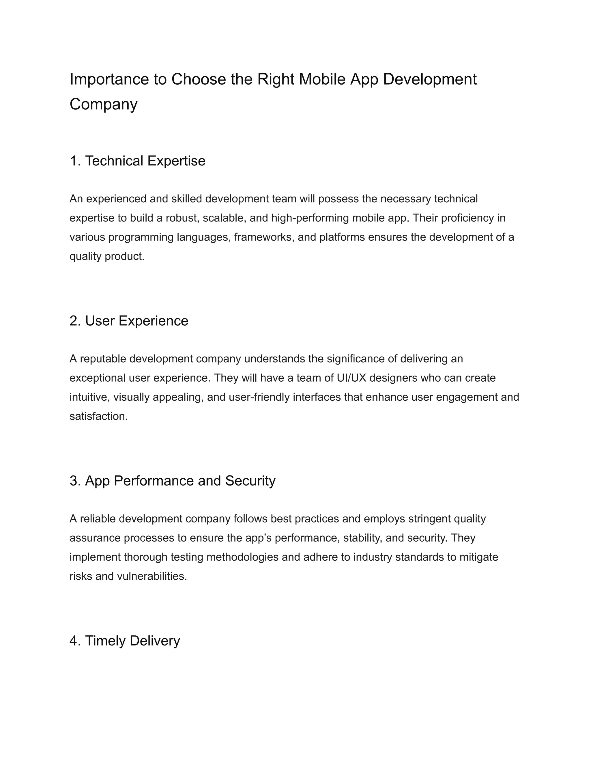 Importance to Choose the Right Mobile App Development
Company
1. Technical Expertise
An experienced and skilled development team will possess the necessary technical
expertise to build a robust, scalable, and high-performing mobile app. Their proficiency in
various programming languages, frameworks, and platforms ensures the development of a
quality product.
2. User Experience
A reputable development company understands the significance of delivering an
exceptional user experience. They will have a team of UI/UX designers who can create
intuitive, visually appealing, and user-friendly interfaces that enhance user engagement and
satisfaction.
3. App Performance and Security
A reliable development company follows best practices and employs stringent quality
assurance processes to ensure the app’s performance, stability, and security. They
implement thorough testing methodologies and adhere to industry standards to mitigate
risks and vulnerabilities.
4. Timely Delivery
 