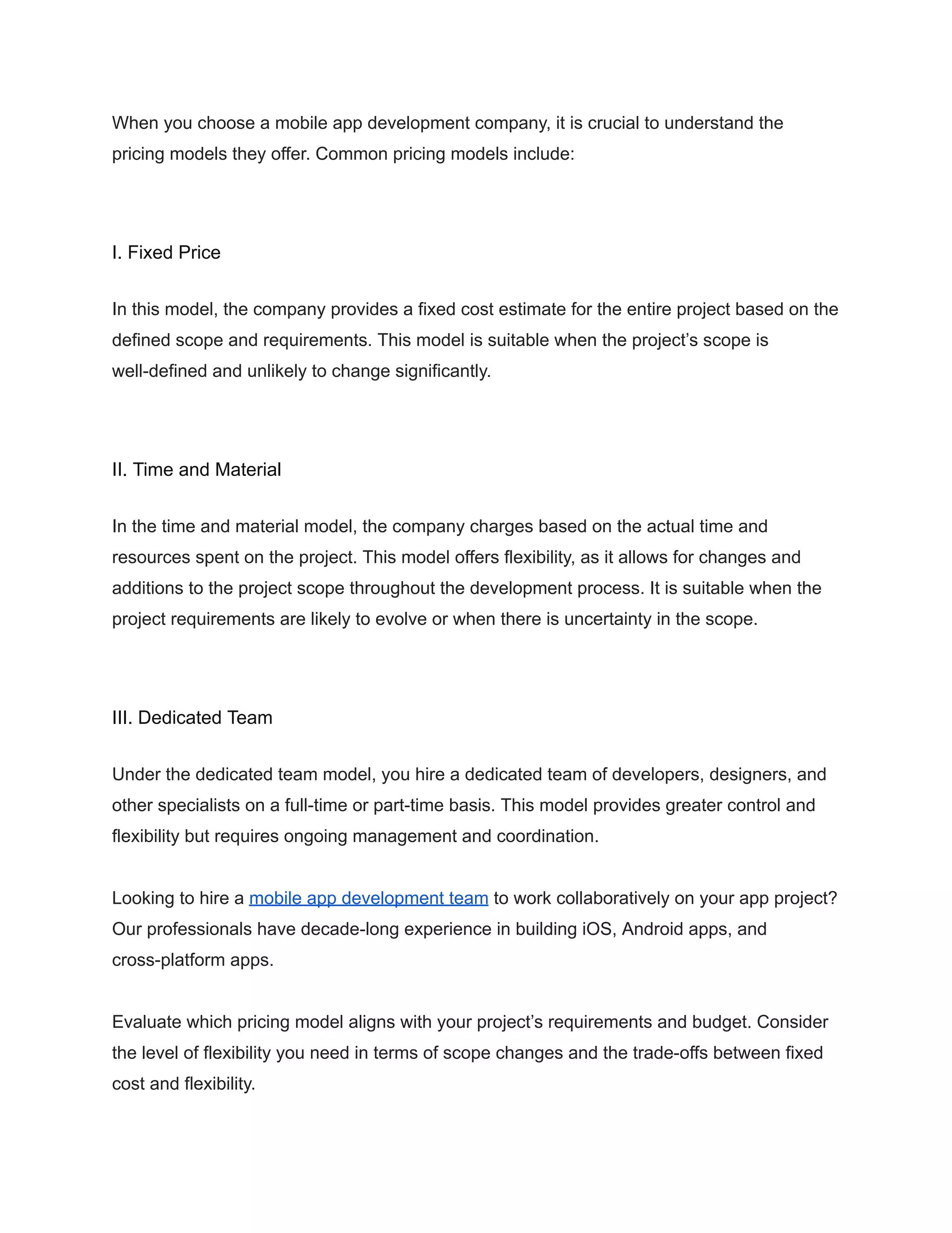 When you choose a mobile app development company, it is crucial to understand the
pricing models they offer. Common pricing models include:
I. Fixed Price
In this model, the company provides a fixed cost estimate for the entire project based on the
defined scope and requirements. This model is suitable when the project’s scope is
well-defined and unlikely to change significantly.
II. Time and Material
In the time and material model, the company charges based on the actual time and
resources spent on the project. This model offers flexibility, as it allows for changes and
additions to the project scope throughout the development process. It is suitable when the
project requirements are likely to evolve or when there is uncertainty in the scope.
III. Dedicated Team
Under the dedicated team model, you hire a dedicated team of developers, designers, and
other specialists on a full-time or part-time basis. This model provides greater control and
flexibility but requires ongoing management and coordination.
Looking to hire a mobile app development team to work collaboratively on your app project?
Our professionals have decade-long experience in building iOS, Android apps, and
cross-platform apps.
Evaluate which pricing model aligns with your project’s requirements and budget. Consider
the level of flexibility you need in terms of scope changes and the trade-offs between fixed
cost and flexibility.
 