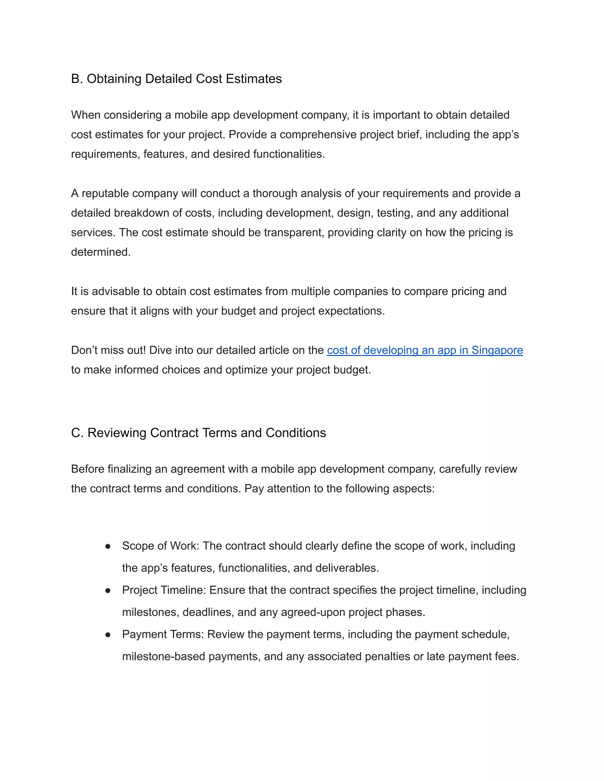 B. Obtaining Detailed Cost Estimates
When considering a mobile app development company, it is important to obtain detailed
cost estimates for your project. Provide a comprehensive project brief, including the app’s
requirements, features, and desired functionalities.
A reputable company will conduct a thorough analysis of your requirements and provide a
detailed breakdown of costs, including development, design, testing, and any additional
services. The cost estimate should be transparent, providing clarity on how the pricing is
determined.
It is advisable to obtain cost estimates from multiple companies to compare pricing and
ensure that it aligns with your budget and project expectations.
Don’t miss out! Dive into our detailed article on the cost of developing an app in Singapore
to make informed choices and optimize your project budget.
C. Reviewing Contract Terms and Conditions
Before finalizing an agreement with a mobile app development company, carefully review
the contract terms and conditions. Pay attention to the following aspects:
● Scope of Work: The contract should clearly define the scope of work, including
the app’s features, functionalities, and deliverables.
● Project Timeline: Ensure that the contract specifies the project timeline, including
milestones, deadlines, and any agreed-upon project phases.
● Payment Terms: Review the payment terms, including the payment schedule,
milestone-based payments, and any associated penalties or late payment fees.
 