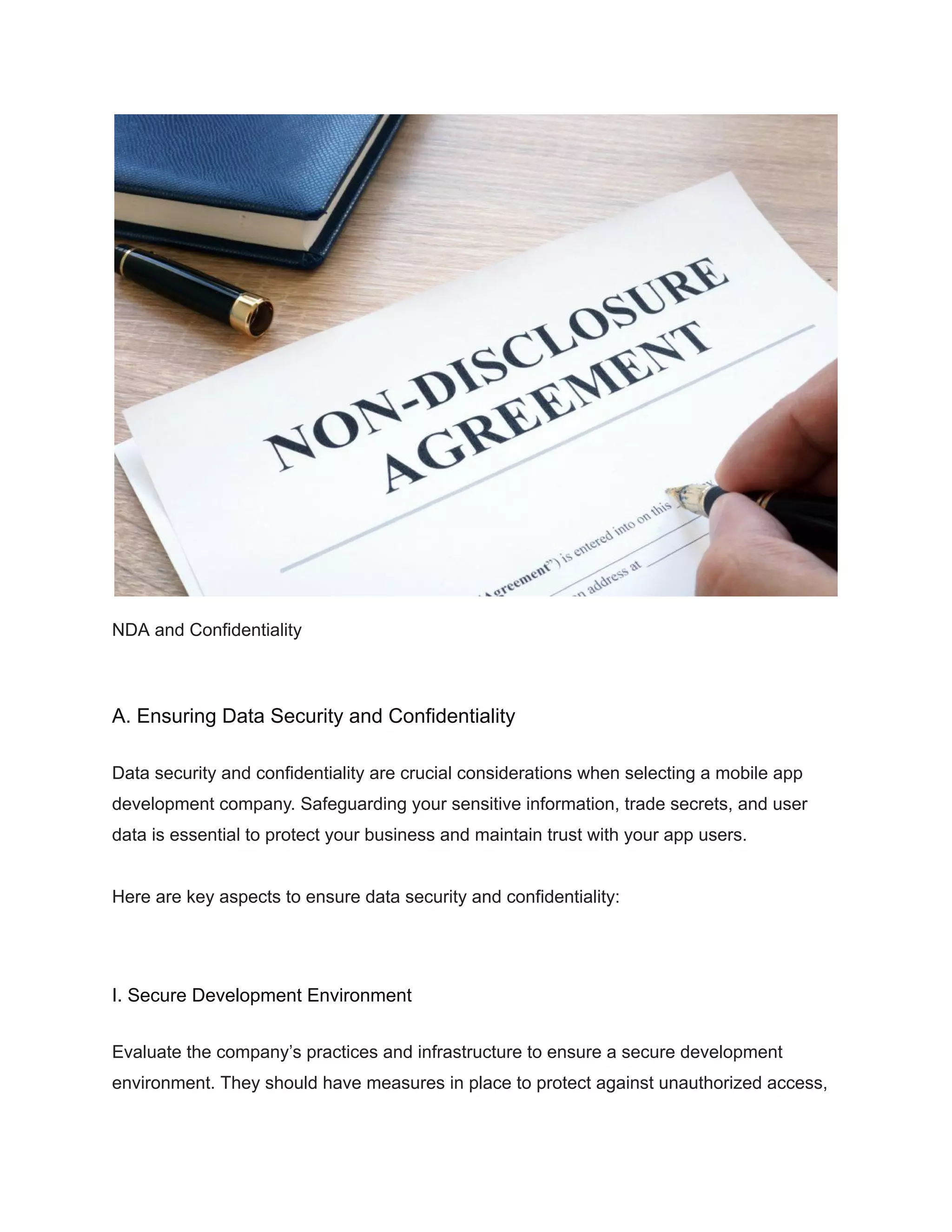 NDA and Confidentiality
A. Ensuring Data Security and Confidentiality
Data security and confidentiality are crucial considerations when selecting a mobile app
development company. Safeguarding your sensitive information, trade secrets, and user
data is essential to protect your business and maintain trust with your app users.
Here are key aspects to ensure data security and confidentiality:
I. Secure Development Environment
Evaluate the company’s practices and infrastructure to ensure a secure development
environment. They should have measures in place to protect against unauthorized access,
 