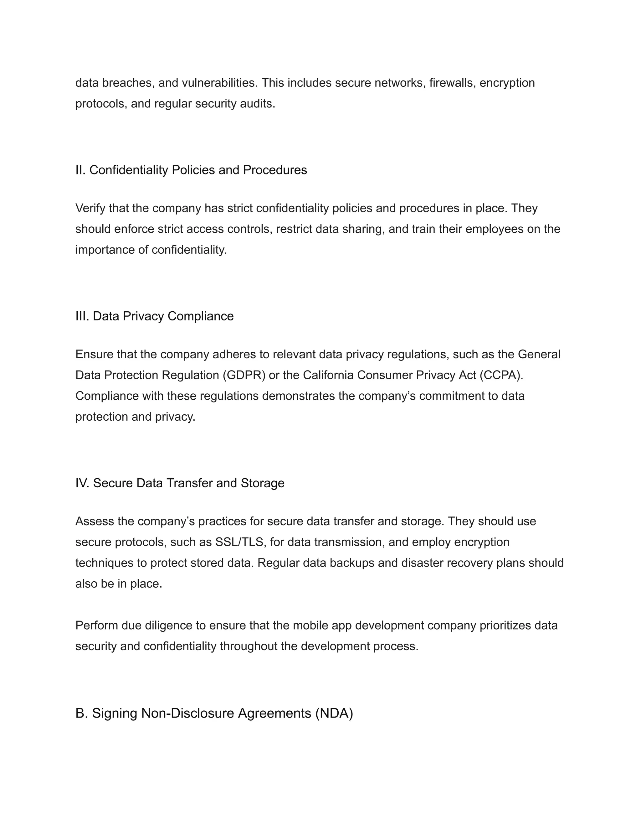data breaches, and vulnerabilities. This includes secure networks, firewalls, encryption
protocols, and regular security audits.
II. Confidentiality Policies and Procedures
Verify that the company has strict confidentiality policies and procedures in place. They
should enforce strict access controls, restrict data sharing, and train their employees on the
importance of confidentiality.
III. Data Privacy Compliance
Ensure that the company adheres to relevant data privacy regulations, such as the General
Data Protection Regulation (GDPR) or the California Consumer Privacy Act (CCPA).
Compliance with these regulations demonstrates the company’s commitment to data
protection and privacy.
IV. Secure Data Transfer and Storage
Assess the company’s practices for secure data transfer and storage. They should use
secure protocols, such as SSL/TLS, for data transmission, and employ encryption
techniques to protect stored data. Regular data backups and disaster recovery plans should
also be in place.
Perform due diligence to ensure that the mobile app development company prioritizes data
security and confidentiality throughout the development process.
B. Signing Non-Disclosure Agreements (NDA)
 