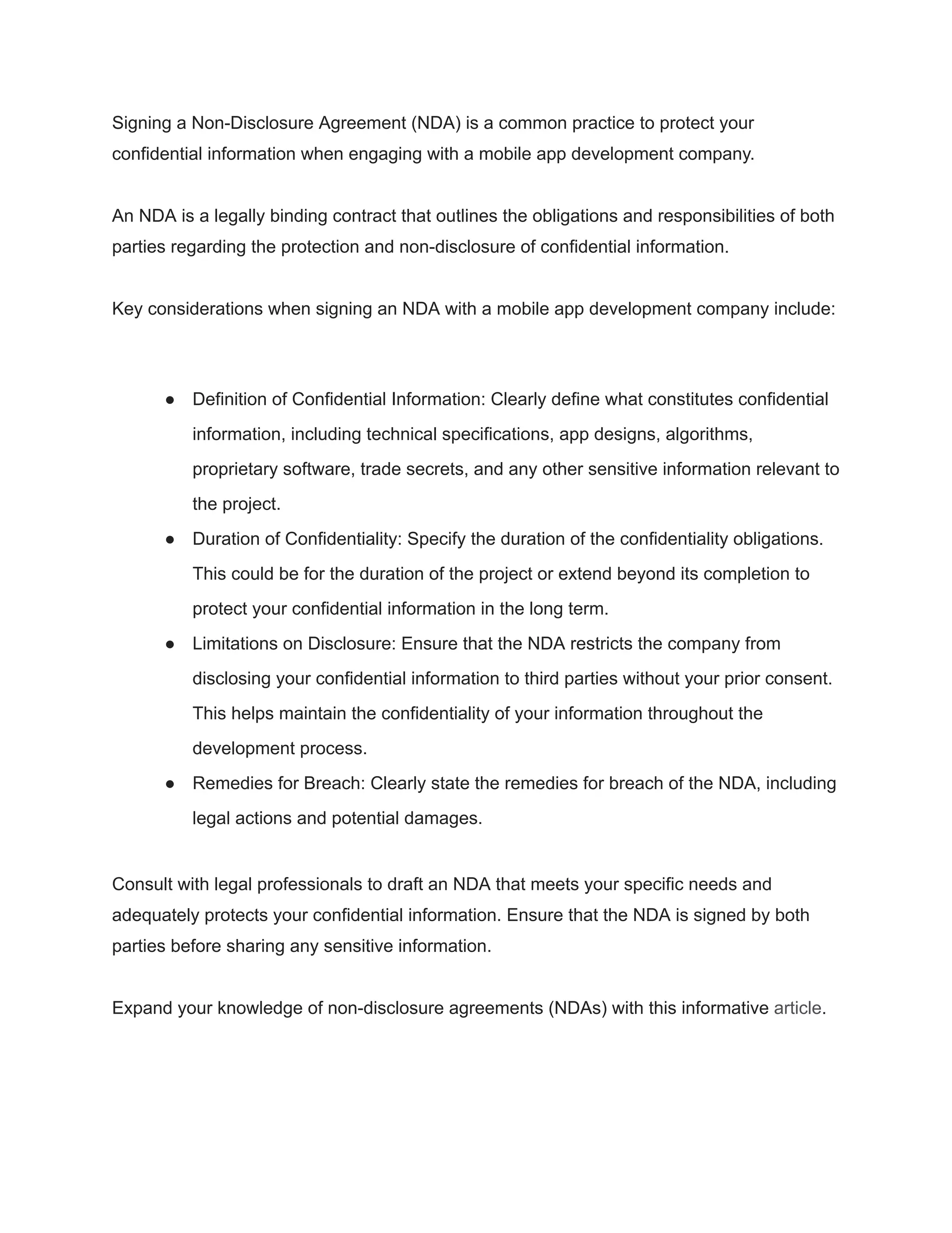 Signing a Non-Disclosure Agreement (NDA) is a common practice to protect your
confidential information when engaging with a mobile app development company.
An NDA is a legally binding contract that outlines the obligations and responsibilities of both
parties regarding the protection and non-disclosure of confidential information.
Key considerations when signing an NDA with a mobile app development company include:
● Definition of Confidential Information: Clearly define what constitutes confidential
information, including technical specifications, app designs, algorithms,
proprietary software, trade secrets, and any other sensitive information relevant to
the project.
● Duration of Confidentiality: Specify the duration of the confidentiality obligations.
This could be for the duration of the project or extend beyond its completion to
protect your confidential information in the long term.
● Limitations on Disclosure: Ensure that the NDA restricts the company from
disclosing your confidential information to third parties without your prior consent.
This helps maintain the confidentiality of your information throughout the
development process.
● Remedies for Breach: Clearly state the remedies for breach of the NDA, including
legal actions and potential damages.
Consult with legal professionals to draft an NDA that meets your specific needs and
adequately protects your confidential information. Ensure that the NDA is signed by both
parties before sharing any sensitive information.
Expand your knowledge of non-disclosure agreements (NDAs) with this informative article.
 
