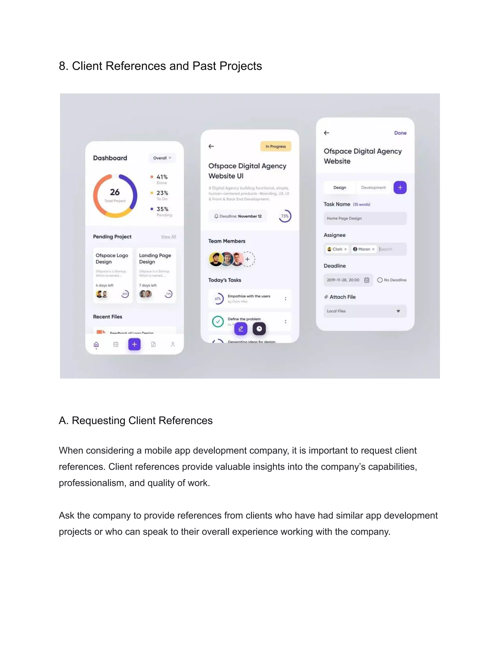 8. Client References and Past Projects
A. Requesting Client References
When considering a mobile app development company, it is important to request client
references. Client references provide valuable insights into the company’s capabilities,
professionalism, and quality of work.
Ask the company to provide references from clients who have had similar app development
projects or who can speak to their overall experience working with the company.
 