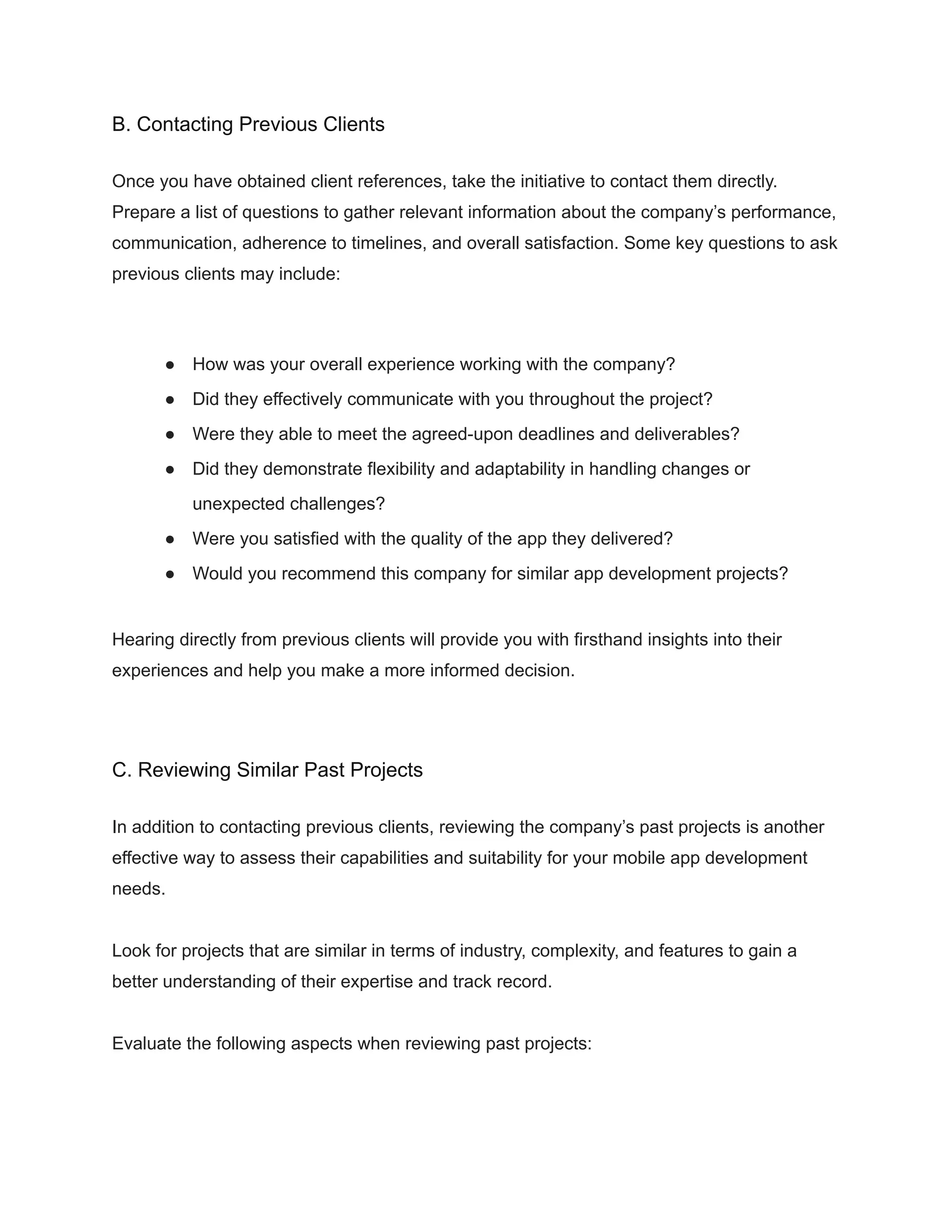 B. Contacting Previous Clients
Once you have obtained client references, take the initiative to contact them directly.
Prepare a list of questions to gather relevant information about the company’s performance,
communication, adherence to timelines, and overall satisfaction. Some key questions to ask
previous clients may include:
● How was your overall experience working with the company?
● Did they effectively communicate with you throughout the project?
● Were they able to meet the agreed-upon deadlines and deliverables?
● Did they demonstrate flexibility and adaptability in handling changes or
unexpected challenges?
● Were you satisfied with the quality of the app they delivered?
● Would you recommend this company for similar app development projects?
Hearing directly from previous clients will provide you with firsthand insights into their
experiences and help you make a more informed decision.
C. Reviewing Similar Past Projects
In addition to contacting previous clients, reviewing the company’s past projects is another
effective way to assess their capabilities and suitability for your mobile app development
needs.
Look for projects that are similar in terms of industry, complexity, and features to gain a
better understanding of their expertise and track record.
Evaluate the following aspects when reviewing past projects:
 
