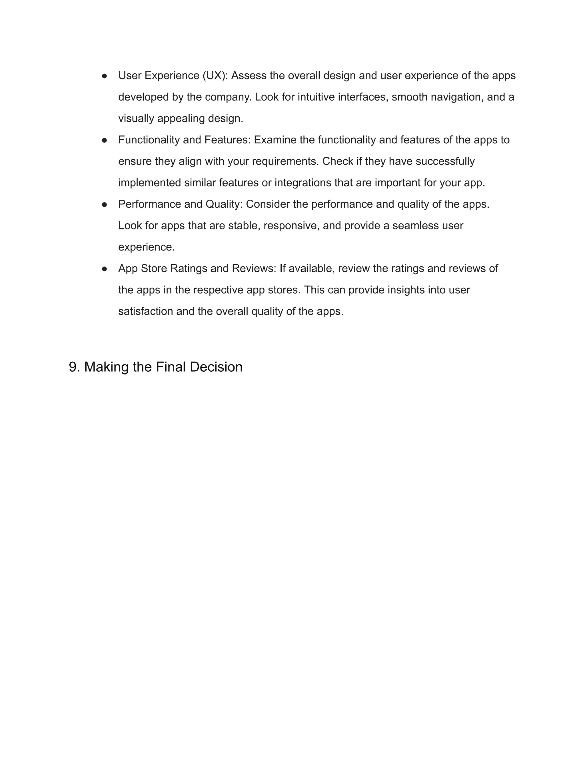 ● User Experience (UX): Assess the overall design and user experience of the apps
developed by the company. Look for intuitive interfaces, smooth navigation, and a
visually appealing design.
● Functionality and Features: Examine the functionality and features of the apps to
ensure they align with your requirements. Check if they have successfully
implemented similar features or integrations that are important for your app.
● Performance and Quality: Consider the performance and quality of the apps.
Look for apps that are stable, responsive, and provide a seamless user
experience.
● App Store Ratings and Reviews: If available, review the ratings and reviews of
the apps in the respective app stores. This can provide insights into user
satisfaction and the overall quality of the apps.
9. Making the Final Decision
 