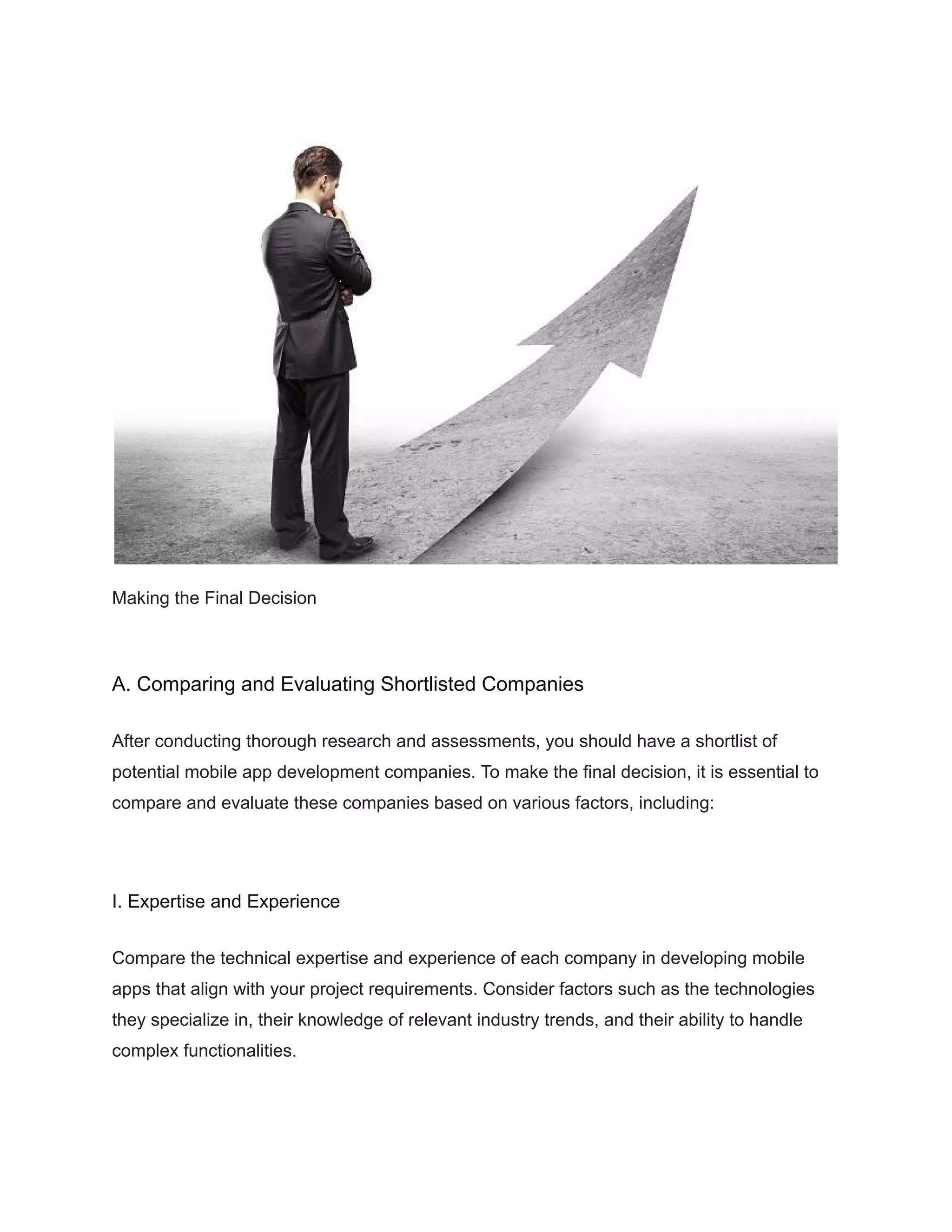 Making the Final Decision
A. Comparing and Evaluating Shortlisted Companies
After conducting thorough research and assessments, you should have a shortlist of
potential mobile app development companies. To make the final decision, it is essential to
compare and evaluate these companies based on various factors, including:
I. Expertise and Experience
Compare the technical expertise and experience of each company in developing mobile
apps that align with your project requirements. Consider factors such as the technologies
they specialize in, their knowledge of relevant industry trends, and their ability to handle
complex functionalities.
 