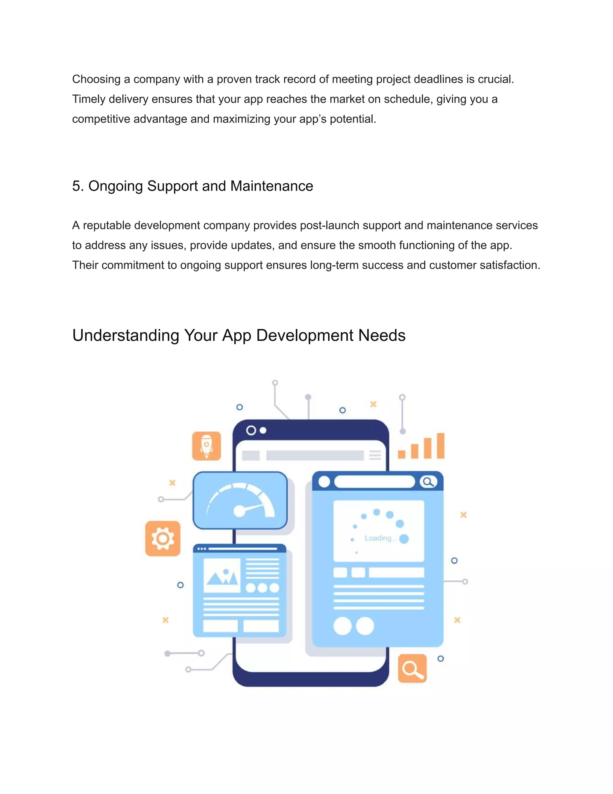 Choosing a company with a proven track record of meeting project deadlines is crucial.
Timely delivery ensures that your app reaches the market on schedule, giving you a
competitive advantage and maximizing your app’s potential.
5. Ongoing Support and Maintenance
A reputable development company provides post-launch support and maintenance services
to address any issues, provide updates, and ensure the smooth functioning of the app.
Their commitment to ongoing support ensures long-term success and customer satisfaction.
Understanding Your App Development Needs
 