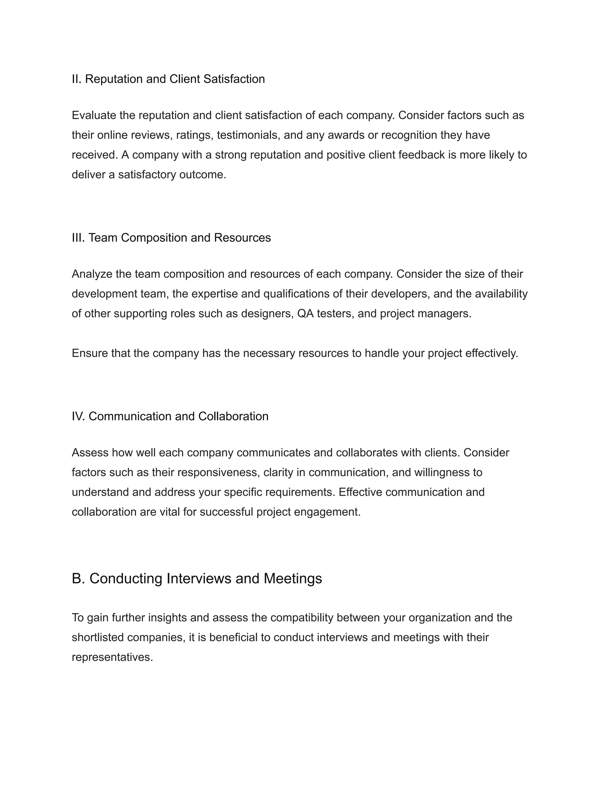 II. Reputation and Client Satisfaction
Evaluate the reputation and client satisfaction of each company. Consider factors such as
their online reviews, ratings, testimonials, and any awards or recognition they have
received. A company with a strong reputation and positive client feedback is more likely to
deliver a satisfactory outcome.
III. Team Composition and Resources
Analyze the team composition and resources of each company. Consider the size of their
development team, the expertise and qualifications of their developers, and the availability
of other supporting roles such as designers, QA testers, and project managers.
Ensure that the company has the necessary resources to handle your project effectively.
IV. Communication and Collaboration
Assess how well each company communicates and collaborates with clients. Consider
factors such as their responsiveness, clarity in communication, and willingness to
understand and address your specific requirements. Effective communication and
collaboration are vital for successful project engagement.
B. Conducting Interviews and Meetings
To gain further insights and assess the compatibility between your organization and the
shortlisted companies, it is beneficial to conduct interviews and meetings with their
representatives.
 