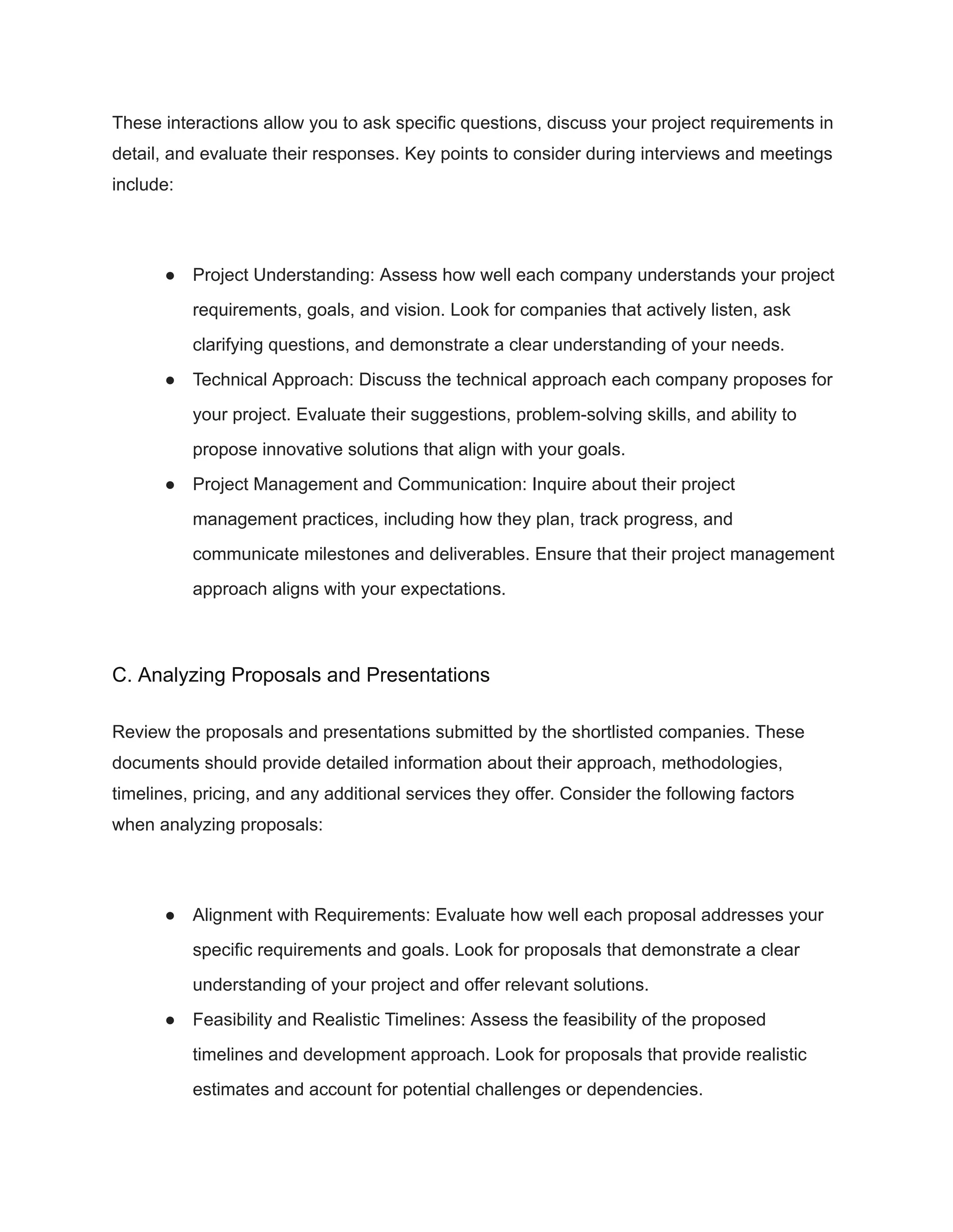 These interactions allow you to ask specific questions, discuss your project requirements in
detail, and evaluate their responses. Key points to consider during interviews and meetings
include:
● Project Understanding: Assess how well each company understands your project
requirements, goals, and vision. Look for companies that actively listen, ask
clarifying questions, and demonstrate a clear understanding of your needs.
● Technical Approach: Discuss the technical approach each company proposes for
your project. Evaluate their suggestions, problem-solving skills, and ability to
propose innovative solutions that align with your goals.
● Project Management and Communication: Inquire about their project
management practices, including how they plan, track progress, and
communicate milestones and deliverables. Ensure that their project management
approach aligns with your expectations.
C. Analyzing Proposals and Presentations
Review the proposals and presentations submitted by the shortlisted companies. These
documents should provide detailed information about their approach, methodologies,
timelines, pricing, and any additional services they offer. Consider the following factors
when analyzing proposals:
● Alignment with Requirements: Evaluate how well each proposal addresses your
specific requirements and goals. Look for proposals that demonstrate a clear
understanding of your project and offer relevant solutions.
● Feasibility and Realistic Timelines: Assess the feasibility of the proposed
timelines and development approach. Look for proposals that provide realistic
estimates and account for potential challenges or dependencies.
 