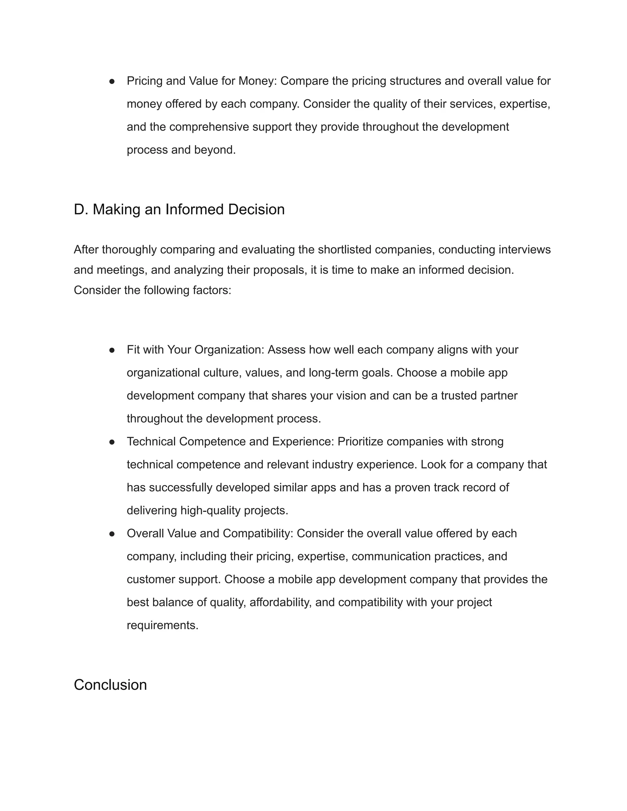 ● Pricing and Value for Money: Compare the pricing structures and overall value for
money offered by each company. Consider the quality of their services, expertise,
and the comprehensive support they provide throughout the development
process and beyond.
D. Making an Informed Decision
After thoroughly comparing and evaluating the shortlisted companies, conducting interviews
and meetings, and analyzing their proposals, it is time to make an informed decision.
Consider the following factors:
● Fit with Your Organization: Assess how well each company aligns with your
organizational culture, values, and long-term goals. Choose a mobile app
development company that shares your vision and can be a trusted partner
throughout the development process.
● Technical Competence and Experience: Prioritize companies with strong
technical competence and relevant industry experience. Look for a company that
has successfully developed similar apps and has a proven track record of
delivering high-quality projects.
● Overall Value and Compatibility: Consider the overall value offered by each
company, including their pricing, expertise, communication practices, and
customer support. Choose a mobile app development company that provides the
best balance of quality, affordability, and compatibility with your project
requirements.
Conclusion
 