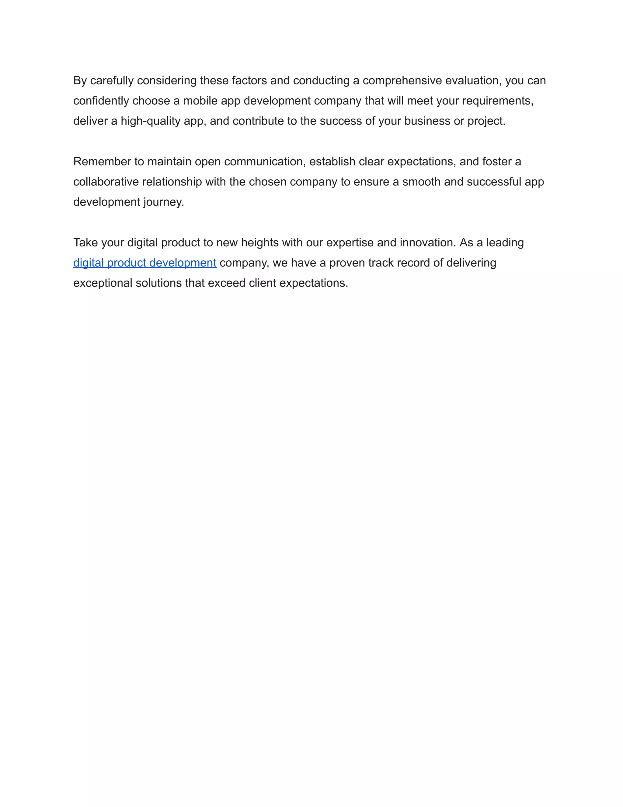 By carefully considering these factors and conducting a comprehensive evaluation, you can
confidently choose a mobile app development company that will meet your requirements,
deliver a high-quality app, and contribute to the success of your business or project.
Remember to maintain open communication, establish clear expectations, and foster a
collaborative relationship with the chosen company to ensure a smooth and successful app
development journey.
Take your digital product to new heights with our expertise and innovation. As a leading
digital product development company, we have a proven track record of delivering
exceptional solutions that exceed client expectations.
 