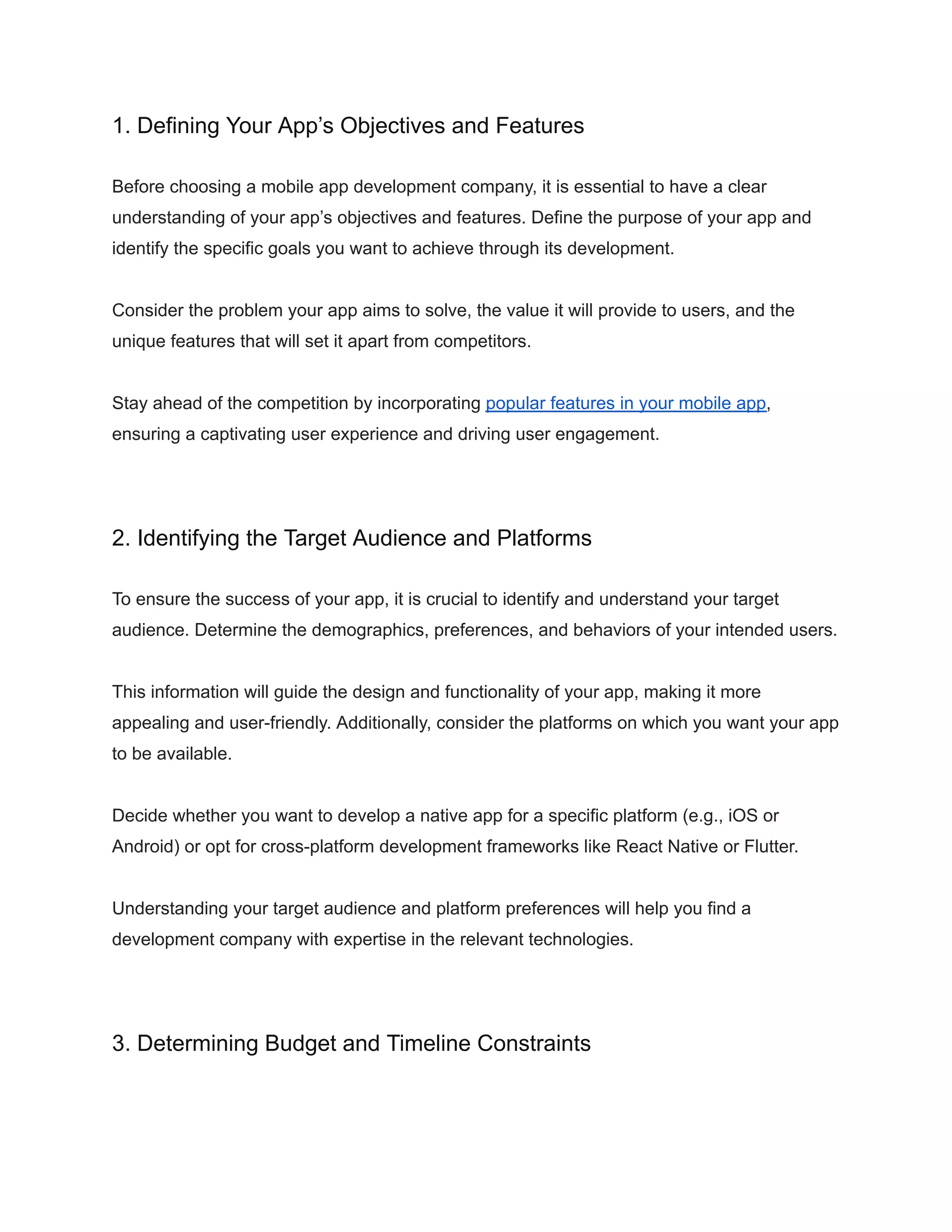 1. Defining Your App’s Objectives and Features
Before choosing a mobile app development company, it is essential to have a clear
understanding of your app’s objectives and features. Define the purpose of your app and
identify the specific goals you want to achieve through its development.
Consider the problem your app aims to solve, the value it will provide to users, and the
unique features that will set it apart from competitors.
Stay ahead of the competition by incorporating popular features in your mobile app,
ensuring a captivating user experience and driving user engagement.
2. Identifying the Target Audience and Platforms
To ensure the success of your app, it is crucial to identify and understand your target
audience. Determine the demographics, preferences, and behaviors of your intended users.
This information will guide the design and functionality of your app, making it more
appealing and user-friendly. Additionally, consider the platforms on which you want your app
to be available.
Decide whether you want to develop a native app for a specific platform (e.g., iOS or
Android) or opt for cross-platform development frameworks like React Native or Flutter.
Understanding your target audience and platform preferences will help you find a
development company with expertise in the relevant technologies.
3. Determining Budget and Timeline Constraints
 