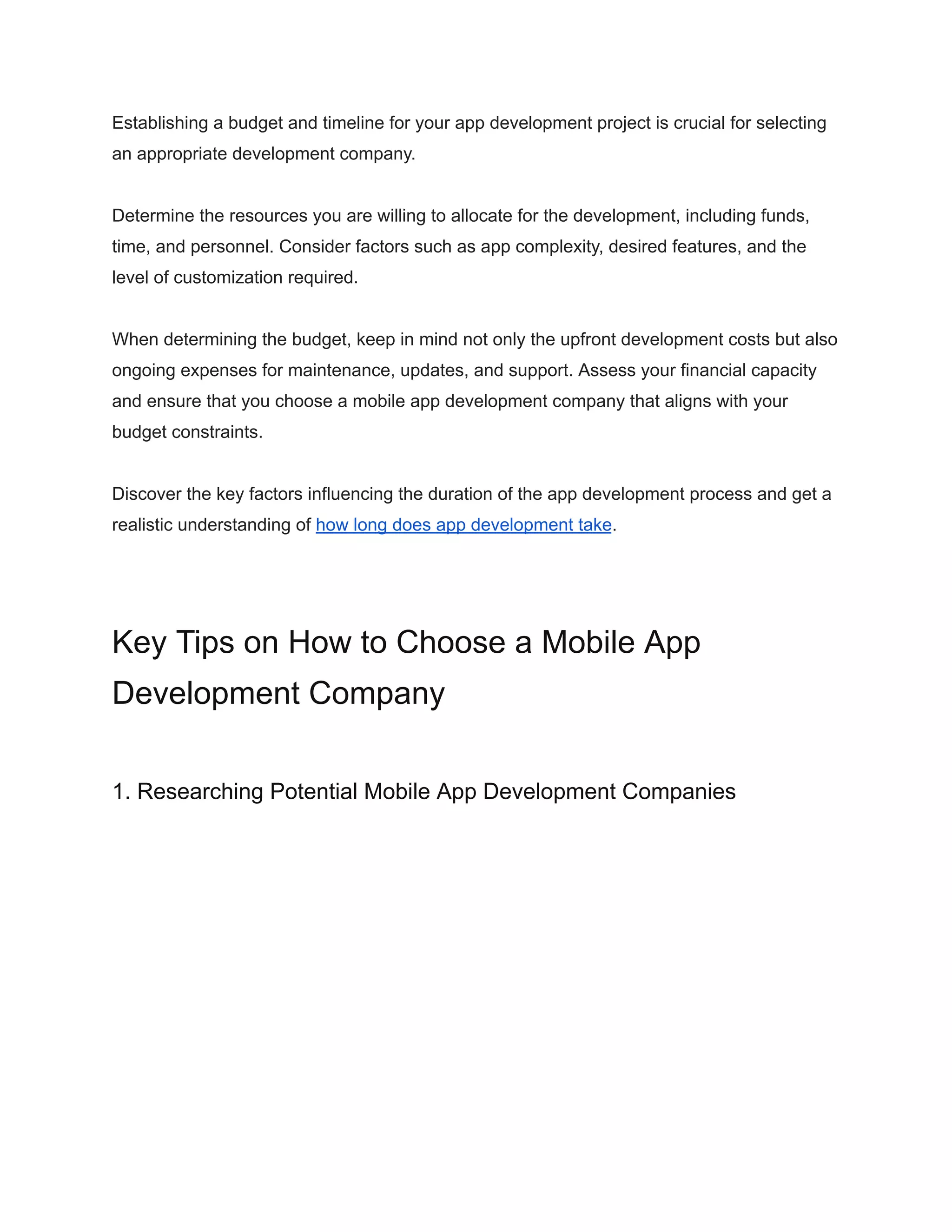Establishing a budget and timeline for your app development project is crucial for selecting
an appropriate development company.
Determine the resources you are willing to allocate for the development, including funds,
time, and personnel. Consider factors such as app complexity, desired features, and the
level of customization required.
When determining the budget, keep in mind not only the upfront development costs but also
ongoing expenses for maintenance, updates, and support. Assess your financial capacity
and ensure that you choose a mobile app development company that aligns with your
budget constraints.
Discover the key factors influencing the duration of the app development process and get a
realistic understanding of how long does app development take.
Key Tips on How to Choose a Mobile App
Development Company
1. Researching Potential Mobile App Development Companies
 